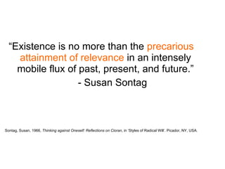 “ Existence is no more than the  precarious attainment of relevance  in an intensely mobile flux of past, present, and future.” - Susan Sontag Sontag, Susan, 1966,  Thinking against Oneself: Reflections on Cioran , in ‘Styles of Radical Will’. Picador, NY, USA. 