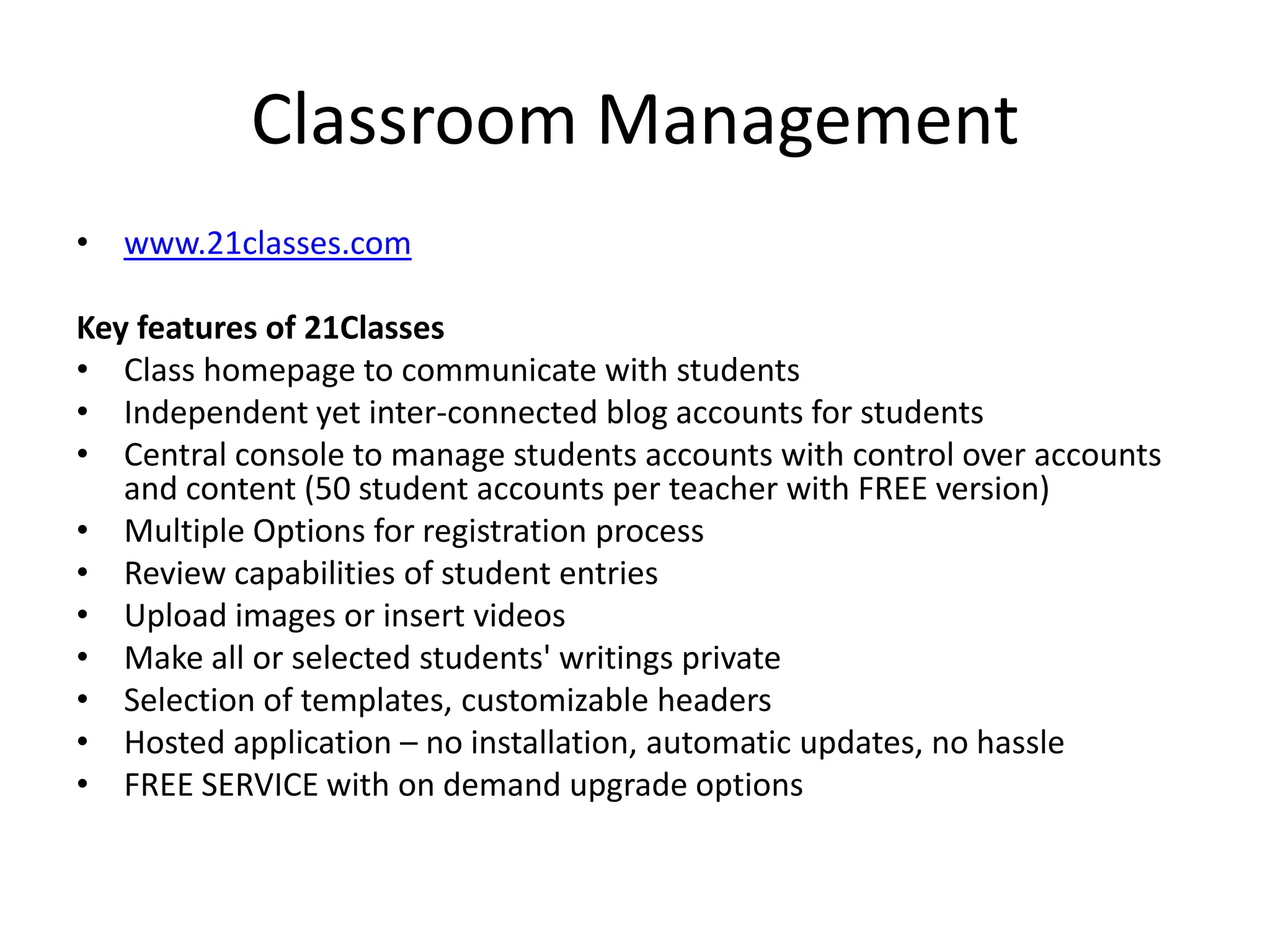 Classroom Managementwww.21classes.comKey features of 21ClassesClass homepage to communicate with studentsIndependent yet inter-connected blog accounts for studentsCentral console to manage students accounts with control over accounts and content (50 student accounts per teacher with FREE version)Multiple Options for registration processReview capabilities of student entriesUpload images or insert videosMake all or selected students' writings privateSelection of templates, customizable headersHosted application – no installation, automatic updates, no hassleFREE SERVICE with on demand upgrade options
