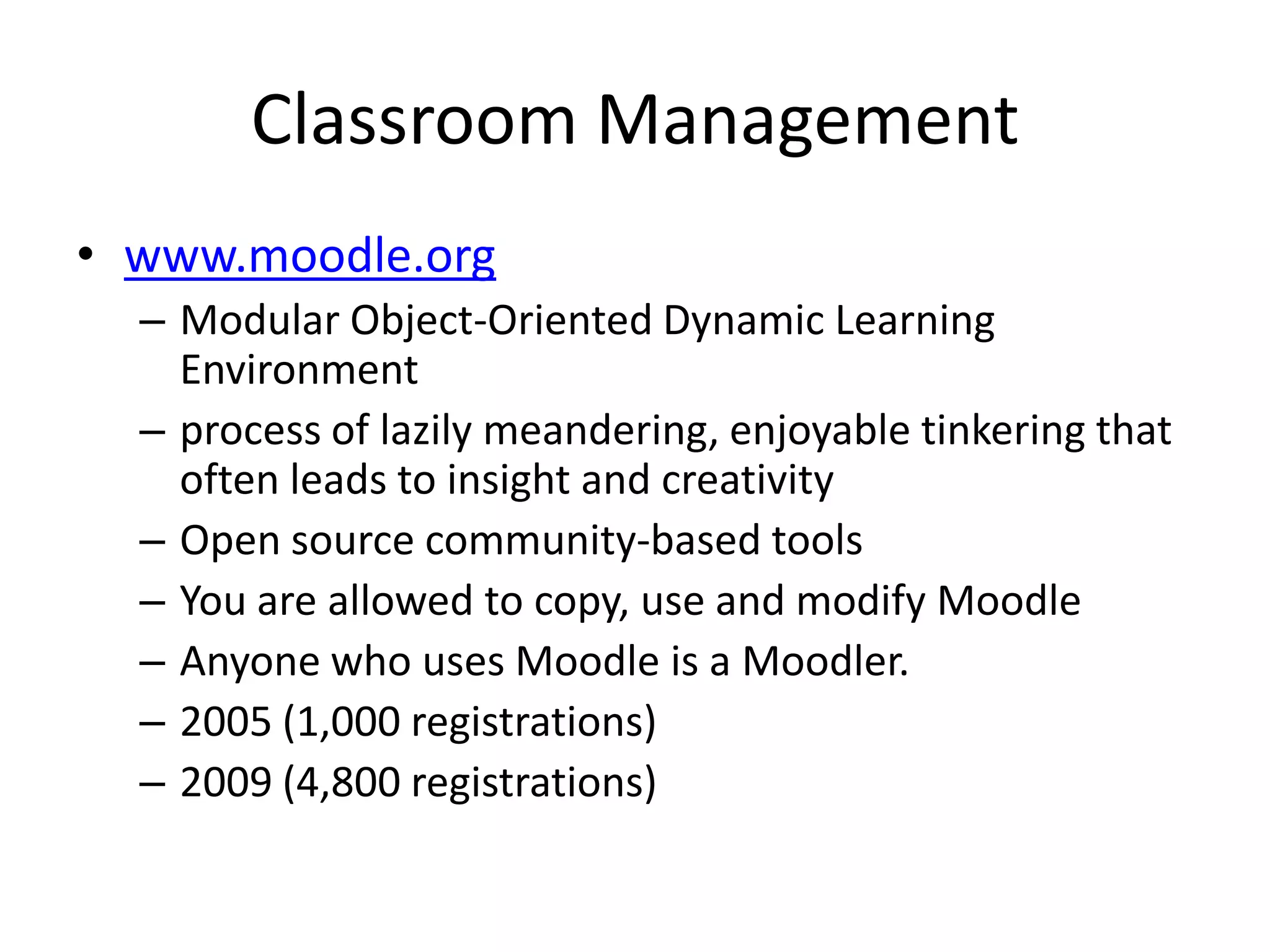 Classroom Managementwww.moodle.orgModular Object-Oriented Dynamic Learning Environment process of lazily meandering, enjoyable tinkering that often leads to insight and creativityOpen source community-basedtoolsYou are allowed to copy, use and modify MoodleAnyone who uses Moodle is a Moodler. 2005 (1,000 registrations)2009 (4,800 registrations)