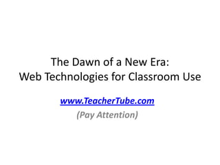 The Dawn of a New Era:  Web Technologies for Classroom Use www.TeacherTube.com (Pay Attention) 