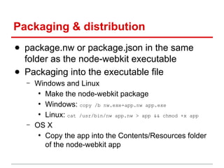 Packaging & distribution
● package.nw or package.json in the same
folder as the node-webkit executable
● Packaging into the executable file
–

–

Windows and Linux
●
Make the node-webkit package
●
Windows: copy /b nw.exe+app.nw app.exe
●
Linux: cat /usr/bin/nw app.nw > app && chmod +x app
OS X
●
Copy the app into the Contents/Resources folder
of the node-webkit app

 