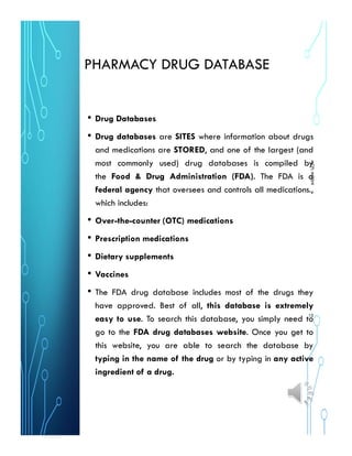 PHARMACY DRUG DATABASE
• Drug Databases
• Drug databases are SITES where information about drugs
and medications are STORED, and one of the largest (and
most commonly used) drug databases is compiled by
the Food & Drug Administration (FDA). The FDA is a
federal agency that oversees and controls all medications.,
which includes:
• Over-the-counter (OTC) medications
• Prescription medications
• Dietary supplements
• Vaccines
• The FDA drug database includes most of the drugs they
have approved. Best of all, this database is extremely
easy to use. To search this database, you simply need to
go to the FDA drug databases website. Once you get to
this website, you are able to search the database by
typing in the name of the drug or by typing in any active
ingredient of a drug.
MCPLMOSHI
10
 