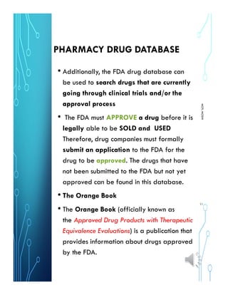 PHARMACY DRUG DATABASE
• Additionally, the FDA drug database can
be used to search drugs that are currently
going through clinical trials and/or the
approval process
• The FDA must APPROVE a drug before it is
legally able to be SOLD and USED
Therefore, drug companies must formally
submit an application to the FDA for the
drug to be approved. The drugs that have
not been submitted to the FDA but not yet
approved can be found in this database.
• The Orange Book
• The Orange Book (officially known as
the Approved Drug Products with Therapeutic
Equivalence Evaluations) is a publication that
provides information about drugs approved
by the FDA.
MCPLMOSHI
11
 