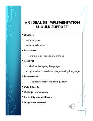 AN IDEAL DB IMPLEMENTATION
SHOULD SUPPORT:
• Structure
– data types
– data behaviour
• Persistence
– store data on secondary storage
• Retrieval
– a declarative query language
– a procedural database programming language
• Performance
– retrieve and store data quickly
• Data Integrity
• Sharing – concurrency
• Reliability and resilience
• Large data volumes
MCPL MOSHI
8
 