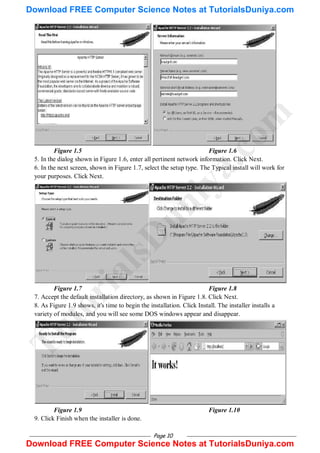 Page 10
Figure 1.5 Figure 1.6
5. In the dialog shown in Figure 1.6, enter all pertinent network information. Click Next.
6. In the next screen, shown in Figure 1.7, select the setup type. The Typical install will work for
your purposes. Click Next.
Figure 1.7 Figure 1.8
7. Accept the default installation directory, as shown in Figure 1.8. Click Next.
8. As Figure 1.9 shows, it's time to begin the installation. Click Install. The installer installs a
variety of modules, and you will see some DOS windows appear and disappear.
Figure 1.9 Figure 1.10
9. Click Finish when the installer is done.
T
u
t
o
r
i
a
l
s
D
u
n
i
y
a
.
c
o
m
Download FREE Computer Science Notes at TutorialsDuniya.com
Download FREE Computer Science Notes at TutorialsDuniya.com
 