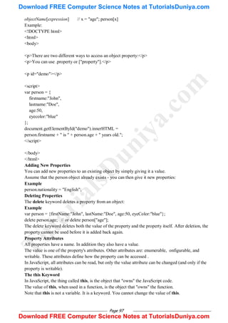 Page 97
objectName[expression] // x = "age"; person[x]
Example:
<!DOCTYPE html>
<html>
<body>
<p>There are two different ways to access an object property:</p>
<p>You can use .property or ["property"].</p>
<p id="demo"></p>
<script>
var person = {
firstname:"John",
lastname:"Doe",
age:50,
eyecolor:"blue"
};
document.getElementById("demo").innerHTML =
person.firstname + " is " + person.age + " years old.";
</script>
</body>
</html>
Adding New Properties
You can add new properties to an existing object by simply giving it a value.
Assume that the person object already exists - you can then give it new properties:
Example
person.nationality = "English";
Deleting Properties
The delete keyword deletes a property from an object:
Example
var person = {firstName:"John", lastName:"Doe", age:50, eyeColor:"blue"};
delete person.age; // or delete person["age"];
The delete keyword deletes both the value of the property and the property itself. After deletion, the
property cannot be used before it is added back again.
Property Attributes
All properties have a name. In addition they also have a value.
The value is one of the property's attributes. Other attributes are: enumerable, onfigurable, and
writable. These attributes define how the property can be accessed .
In JavaScript, all attributes can be read, but only the value attribute can be changed (and only if the
property is writable).
The this Keyword
In JavaScript, the thing called this, is the object that "owns" the JavaScript code.
The value of this, when used in a function, is the object that "owns" the function.
Note that this is not a variable. It is a keyword. You cannot change the value of this.
T
u
t
o
r
i
a
l
s
D
u
n
i
y
a
.
c
o
m
Download FREE Computer Science Notes at TutorialsDuniya.com
Download FREE Computer Science Notes at TutorialsDuniya.com
 