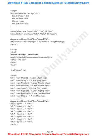 Page 99
<script>
function Person(first, last, age, eye) {
this.firstName = first;
this.lastName = last;
this.age = age;
this.eyeColor = eye;
}
var myFather = new Person("John", "Doe", 50, "blue");
var myMother = new Person("Sally", "Rally", 48, "green");
document.getElementById("demo").innerHTML =
"My father is " + myFather.age + ". My mother is " + myMother.age;
</script>
</body>
</html>
Built-in JavaScript Constructors
JavaScript has built-in constructors for native objects:
<!DOCTYPE html>
<html>
<body>
<p id="demo"></p>
<script>
var x1 = new Object(); // A new Object object
var x2 = new String(); // A new String object
var x3 = new Number(); // A new Number object
var x4 = new Boolean(); // A new Boolean object
var x5 = new Array(); // A new Array object
var x6 = new RegExp(); // A new RegExp object
var x7 = new Function(); // A new Function object
var x8 = new Date(); // A new Date object
document.getElementById("demo").innerHTML =
"x1: " + typeof x1 + "<br>" +
"x2: " + typeof x2 + "<br>" +
"x3: " + typeof x3 + "<br>" +
"x4: " + typeof x4 + "<br>" +
"x5: " + typeof x5 + "<br>" +
"x6: " + typeof x6 + "<br>" +
"x7: " + typeof x7 + "<br>" +
"x8: " + typeof x8 + "<br>";
</script>
T
u
t
o
r
i
a
l
s
D
u
n
i
y
a
.
c
o
m
Download FREE Computer Science Notes at TutorialsDuniya.com
Download FREE Computer Science Notes at TutorialsDuniya.com
 