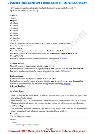 Page 100
<p>There is no need to use String(), Number(), Boolean(), Array(), and RegExp()</p>
<p>Read the JavaScript tutorials.</p>
</body>
</html>
Output:
x1: object
x2: object
x3: object
x4: object
x5: object
x6: object
x7: function
x8: object
There is no need to use String(), Number(), Boolean(), Array(), and RegExp()
Read the JavaScript tutorials.
String Objects
Normally, strings are created as primitives: var firstName = "John"
But strings can also be created as objects using the new keyword: var firstName = new
String("John")
Learn why strings should not be created as object in the chapter JS Strings.
Number Objects
Normally, numbers are created as primitives: var x = 123
But numbers can also be created as objects using the new keyword: var x = new Number(123)
Learn why numbers should not be created as object in the chapter JS Numbers.
Boolean Objects
Normally, booleans are created as primitives: var x = false
But booleans can also be created as objects using the new keyword: var x = new Boolean(false)
Learn why booleans should not be created as object in the chapter JS Booleans.
8. Event Handling
JavaScript-Events
JavaScript's interaction with HTML is handled through events that occur when the user or the
browser manipulates a page.
When the page loads, it is called an event. When the user clicks a button, that click too is an event.
Other examples include events like pressing any key, closing a window, resizing a window, etc.
onclickEventType
This is the most frequently used event type which occurs when a user clicks the left button of his
mouse. You can put your validation, warning etc., against this event type.
Example
Try the following example.
<html>
<head>
<script type="text/javascript">
T
u
t
o
r
i
a
l
s
D
u
n
i
y
a
.
c
o
m
Download FREE Computer Science Notes at TutorialsDuniya.com
Download FREE Computer Science Notes at TutorialsDuniya.com
 