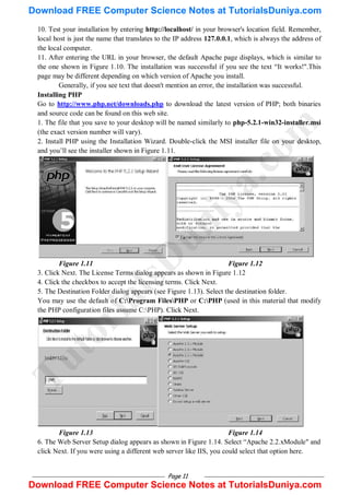 Page 11
10. Test your installation by entering http://localhost/ in your browser's location field. Remember,
local host is just the name that translates to the IP address 127.0.0.1, which is always the address of
the local computer.
11. After entering the URL in your browser, the default Apache page displays, which is similar to
the one shown in Figure 1.10. The installation was successful if you see the text ―It works!".This
page may be different depending on which version of Apache you install.
Generally, if you see text that doesn't mention an error, the installation was successful.
Installing PHP
Go to http://www.php.net/downloads.php to download the latest version of PHP; both binaries
and source code can be found on this web site.
1. The file that you save to your desktop will be named similarly to php-5.2.1-win32-installer.msi
(the exact version number will vary).
2. Install PHP using the Installation Wizard. Double-click the MSI installer file on your desktop,
and you‘ll see the installer shown in Figure 1.11.
Figure 1.11 Figure 1.12
3. Click Next. The License Terms dialog appears as shown in Figure 1.12
4. Click the checkbox to accept the licensing terms. Click Next.
5. The Destination Folder dialog appears (see Figure 1.13). Select the destination folder.
You may use the default of C:Program FilesPHP or C:PHP (used in this material that modify
the PHP configuration files assume C:PHP). Click Next.
Figure 1.13 Figure 1.14
6. The Web Server Setup dialog appears as shown in Figure 1.14. Select ―Apache 2.2.xModule" and
click Next. If you were using a different web server like IIS, you could select that option here.
T
u
t
o
r
i
a
l
s
D
u
n
i
y
a
.
c
o
m
Download FREE Computer Science Notes at TutorialsDuniya.com
Download FREE Computer Science Notes at TutorialsDuniya.com
 