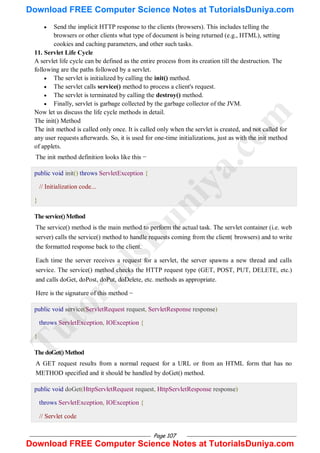 Page 107
 Send the implicit HTTP response to the clients (browsers). This includes telling the
browsers or other clients what type of document is being returned (e.g., HTML), setting
cookies and caching parameters, and other such tasks.
11. Servlet Life Cycle
A servlet life cycle can be defined as the entire process from its creation till the destruction. The
following are the paths followed by a servlet.
 The servlet is initialized by calling the init() method.
 The servlet calls service() method to process a client's request.
 The servlet is terminated by calling the destroy() method.
 Finally, servlet is garbage collected by the garbage collector of the JVM.
Now let us discuss the life cycle methods in detail.
The init() Method
The init method is called only once. It is called only when the servlet is created, and not called for
any user requests afterwards. So, it is used for one-time initializations, just as with the init method
of applets.
The init method definition looks like this −
public void init() throws ServletException {
// Initialization code...
}
Theservice()Method
The service() method is the main method to perform the actual task. The servlet container (i.e. web
server) calls the service() method to handle requests coming from the client( browsers) and to write
the formatted response back to the client.
Each time the server receives a request for a servlet, the server spawns a new thread and calls
service. The service() method checks the HTTP request type (GET, POST, PUT, DELETE, etc.)
and calls doGet, doPost, doPut, doDelete, etc. methods as appropriate.
Here is the signature of this method −
public void service(ServletRequest request, ServletResponse response)
throws ServletException, IOException {
}
ThedoGet()Method
A GET request results from a normal request for a URL or from an HTML form that has no
METHOD specified and it should be handled by doGet() method.
public void doGet(HttpServletRequest request, HttpServletResponse response)
throws ServletException, IOException {
// Servlet code
T
u
t
o
r
i
a
l
s
D
u
n
i
y
a
.
c
o
m
Download FREE Computer Science Notes at TutorialsDuniya.com
Download FREE Computer Science Notes at TutorialsDuniya.com
 