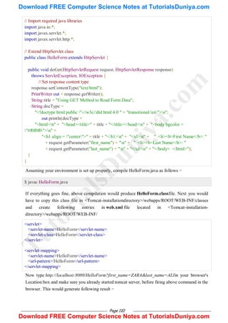 Page 110
// Import required java libraries
import java.io.*;
import javax.servlet.*;
import javax.servlet.http.*;
// Extend HttpServlet class
public class HelloForm extends HttpServlet {
public void doGet(HttpServletRequest request, HttpServletResponse response)
throws ServletException, IOException {
// Set response content type
response.setContentType("text/html");
PrintWriter out = response.getWriter();
String title = "Using GET Method to Read Form Data";
String docType =
"<!doctype html public "-//w3c//dtd html 4.0 " + "transitional//en">n";
out.println(docType +
"<html>n" + "<head><title>" + title + "</title></head>n" + "<body bgcolor =
"#f0f0f0">n" +
"<h1 align = "center">" + title + "</h1>n" + "<ul>n" + " <li><b>First Name</b>: "
+ request.getParameter("first_name") + "n" + " <li><b>Last Name</b>: "
+ request.getParameter("last_name") + "n" + "</ul>n" + "</body> </html>");
}
}
Assuming your environment is set up properly, compile HelloForm.java as follows −
$ javac HelloForm.java
If everything goes fine, above compilation would produce HelloForm.classfile. Next you would
have to copy this class file in <Tomcat-installationdirectory>/webapps/ROOT/WEB-INF/classes
and create following entries in web.xml file located in <Tomcat-installation-
directory>/webapps/ROOT/WEB-INF/
<servlet>
<servlet-name>HelloForm</servlet-name>
<servlet-class>HelloForm</servlet-class>
</servlet>
<servlet-mapping>
<servlet-name>HelloForm</servlet-name>
<url-pattern>/HelloForm</url-pattern>
</servlet-mapping>
Now type http://localhost:8080/HelloForm?first_name=ZARA&last_name=ALIin your browser's
Location:box and make sure you already started tomcat server, before firing above command in the
browser. This would generate following result −
T
u
t
o
r
i
a
l
s
D
u
n
i
y
a
.
c
o
m
Download FREE Computer Science Notes at TutorialsDuniya.com
Download FREE Computer Science Notes at TutorialsDuniya.com
 
