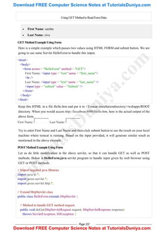 Page 111
UsingGETMethodtoReadFormData
 First Name: samba
 Last Name: siva
GETMethodExampleUsingForm
Here is a simple example which passes two values using HTML FORM and submit button. We are
going to use same Servlet HelloForm to handle this imput.
<html>
<body>
<form action = "HelloForm" method = "GET">
First Name: <input type = "text" name = "first_name">
<br />
Last Name: <input type = "text" name = "last_name" />
<input type = "submit" value = "Submit" />
</form>
</body>
</html>
Keep this HTML in a file Hello.htm and put it in <Tomcat-installationdirectory>/webapps/ROOT
directory. When you would access http://localhost:8080/Hello.htm, here is the actual output of the
above form.
First Name: Last Name:
Try to enter First Name and Last Name and then click submit button to see the result on your local
machine where tomcat is running. Based on the input provided, it will generate similar result as
mentioned in the above example.
POSTMethodExampleUsingForm
Let us do little modification in the above servlet, so that it can handle GET as well as POST
methods. Below is HelloForm.java servlet program to handle input given by web browser using
GET or POST methods.
// Import required java libraries
import java.io.*;
import javax.servlet.*;
import javax.servlet.http.*;
// Extend HttpServlet class
public class HelloForm extends HttpServlet {
// Method to handle GET method request.
public void doGet(HttpServletRequest request, HttpServletResponse response)
throws ServletException, IOException {
T
u
t
o
r
i
a
l
s
D
u
n
i
y
a
.
c
o
m
Download FREE Computer Science Notes at TutorialsDuniya.com
Download FREE Computer Science Notes at TutorialsDuniya.com
 
