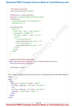Page 112
// Set response content type
response.setContentType("text/html");
PrintWriter out = response.getWriter();
String title = "Using GET Method to Read Form Data";
String docType =
"<!doctype html public "-//w3c//dtd html 4.0 " +
"transitional//en">n";
out.println(docType +
"<html>n" +
"<head><title>" + title + "</title></head>n" +
"<body bgcolor = "#f0f0f0">n" +
"<h1 align = "center">" + title + "</h1>n" +
"<ul>n" +
" <li><b>First Name</b>: "
+ request.getParameter("first_name") + "n" +
" <li><b>Last Name</b>: "
+ request.getParameter("last_name") + "n" +
"</ul>n" +
"</body>
</html>"
);
}
// Method to handle POST method request.
public void doPost(HttpServletRequest request, HttpServletResponse response)
throws ServletException, IOException {
doGet(request, response);
}
}
Now compile and deploy the above Servlet and test it using Hello.htm with the POST method as
follows −
<html>
<body>
<form action = "HelloForm" method = "POST">
First Name: <input type = "text" name = "first_name">
<br />
Last Name: <input type = "text" name = "last_name" />
<input type = "submit" value = "Submit" />
</form>
</body>
</html>
T
u
t
o
r
i
a
l
s
D
u
n
i
y
a
.
c
o
m
Download FREE Computer Science Notes at TutorialsDuniya.com
Download FREE Computer Science Notes at TutorialsDuniya.com
 