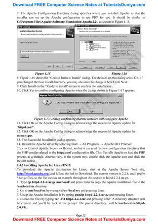 Page 12
7. The Apache Configuration Directory dialog specifies where you installed Apache so that the
installer can set up the Apache configuration to use PHP for you. It should be similar to
C:Program FilesApache Software FoundationApache2.2, as shown in Figure 1.15.
Figure 1.15 Figure 1.16
8. Figure 1.16 shows the ―Choose Items to Install" dialog. The defaults on this dialog areall OK. If
you changed the base install directory, you may also need to change it here.Click Next.
9. Click Install on the ―Ready to install" screen to confirm the installation.
10. Click Yes to confirm configuring Apache when the dialog shown in Figure 1-17 appears.
Figure 1.17: Dialog confirming that the installer will configure Apache
11. Click OK on the Apache Config dialog to acknowledge the successful Apache update for
―httpd.conf‖.
12. Click OK on the Apache Config dialog to acknowledge the successful Apache update for
mime.types.
13. The Successful Installation dialog appears.
14. Restart the Apache server by selecting Start → All Programs → Apache HTTP Server
2.x.x → Control Apache Server → Restart, so that it can read the new configuration directives that
the PHP installer placed in the httpd.conf configuration file. This file tells Apache to load the PHP
process as a module. Alternatively, in the system tray, double-click the Apache icon and click the
Restart button.
1.4.2 Installing Apache for Linux/UNIX
To download the Apache distribution for Linux, start at the Apache Server Web site,
http://httpd.apache.org/,and follow the link to Download. The current version is 2.2.4, and I prefer
*.tar.gz files, so the file used as an example throughout this section is httpd-2.2.4.tar.gz.
1. Type cp httpd-2.2.4.tar.gz /usr/local/ and press Enter to copy the Apache installation file to the
/usr/local/src directory.
2. Go to /usr/local/src by typing cd/usr/local/src and pressing Enter.
3. Unzip the Apache installation le by typing gunzip httpd-2.2.4.tar.gz and pressing Enter.
4. Extract the files by typing tar -xvf httpd-2.2.4.tar and pressing Enter. A directory structure will
be created, and you‘ll be back at the prompt. The parent directory will be/usr/local/src/httpd-
2.0.49/.
T
u
t
o
r
i
a
l
s
D
u
n
i
y
a
.
c
o
m
Download FREE Computer Science Notes at TutorialsDuniya.com
Download FREE Computer Science Notes at TutorialsDuniya.com
 