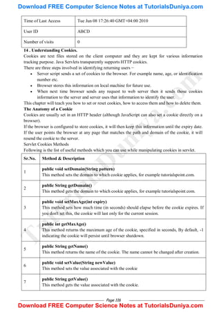 Page 116
Time of Last Access Tue Jun 08 17:26:40 GMT+04:00 2010
User ID ABCD
Number of visits 0
14 . Understanding Cookies.
Cookies are text files stored on the client computer and they are kept for various information
tracking purpose. Java Servlets transparently supports HTTP cookies.
There are three steps involved in identifying returning users −
 Server script sends a set of cookies to the browser. For example name, age, or identification
number etc.
 Browser stores this information on local machine for future use.
 When next time browser sends any request to web server then it sends those cookies
information to the server and server uses that information to identify the user.
This chapter will teach you how to set or reset cookies, how to access them and how to delete them.
The Anatomy of a Cookie
Cookies are usually set in an HTTP header (although JavaScript can also set a cookie directly on a
browser).
If the browser is configured to store cookies, it will then keep this information until the expiry date.
If the user points the browser at any page that matches the path and domain of the cookie, it will
resend the cookie to the server.
Servlet Cookies Methods
Following is the list of useful methods which you can use while manipulating cookies in servlet.
Sr.No. Method & Description
1
public void setDomain(String pattern)
This method sets the domain to which cookie applies, for example tutorialspoint.com.
2
public String getDomain()
This method gets the domain to which cookie applies, for example tutorialspoint.com.
3
public void setMaxAge(int expiry)
This method sets how much time (in seconds) should elapse before the cookie expires. If
you don't set this, the cookie will last only for the current session.
4
public int getMaxAge()
This method returns the maximum age of the cookie, specified in seconds, By default, -1
indicating the cookie will persist until browser shutdown.
5
public String getName()
This method returns the name of the cookie. The name cannot be changed after creation.
6
public void setValue(String newValue)
This method sets the value associated with the cookie
7
public String getValue()
This method gets the value associated with the cookie.
T
u
t
o
r
i
a
l
s
D
u
n
i
y
a
.
c
o
m
Download FREE Computer Science Notes at TutorialsDuniya.com
Download FREE Computer Science Notes at TutorialsDuniya.com
 