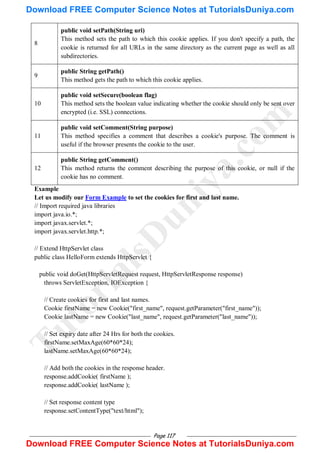 Page 117
8
public void setPath(String uri)
This method sets the path to which this cookie applies. If you don't specify a path, the
cookie is returned for all URLs in the same directory as the current page as well as all
subdirectories.
9
public String getPath()
This method gets the path to which this cookie applies.
10
public void setSecure(boolean flag)
This method sets the boolean value indicating whether the cookie should only be sent over
encrypted (i.e. SSL) connections.
11
public void setComment(String purpose)
This method specifies a comment that describes a cookie's purpose. The comment is
useful if the browser presents the cookie to the user.
12
public String getComment()
This method returns the comment describing the purpose of this cookie, or null if the
cookie has no comment.
Example
Let us modify our Form Example to set the cookies for first and last name.
// Import required java libraries
import java.io.*;
import javax.servlet.*;
import javax.servlet.http.*;
// Extend HttpServlet class
public class HelloForm extends HttpServlet {
public void doGet(HttpServletRequest request, HttpServletResponse response)
throws ServletException, IOException {
// Create cookies for first and last names.
Cookie firstName = new Cookie("first_name", request.getParameter("first_name"));
Cookie lastName = new Cookie("last_name", request.getParameter("last_name"));
// Set expiry date after 24 Hrs for both the cookies.
firstName.setMaxAge(60*60*24);
lastName.setMaxAge(60*60*24);
// Add both the cookies in the response header.
response.addCookie( firstName );
response.addCookie( lastName );
// Set response content type
response.setContentType("text/html");
T
u
t
o
r
i
a
l
s
D
u
n
i
y
a
.
c
o
m
Download FREE Computer Science Notes at TutorialsDuniya.com
Download FREE Computer Science Notes at TutorialsDuniya.com
 
