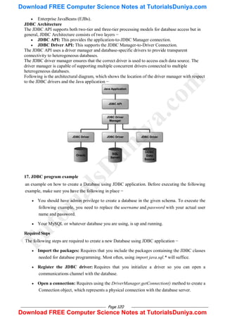 Page 120
 Enterprise JavaBeans (EJBs).
JDBC Architecture
The JDBC API supports both two-tier and three-tier processing models for database access but in
general, JDBC Architecture consists of two layers −
 JDBC API: This provides the application-to-JDBC Manager connection.
 JDBC Driver API: This supports the JDBC Manager-to-Driver Connection.
The JDBC API uses a driver manager and database-specific drivers to provide transparent
connectivity to heterogeneous databases.
The JDBC driver manager ensures that the correct driver is used to access each data source. The
driver manager is capable of supporting multiple concurrent drivers connected to multiple
heterogeneous databases.
Following is the architectural diagram, which shows the location of the driver manager with respect
to the JDBC drivers and the Java application −
17. JDBC program example
an example on how to create a Database using JDBC application. Before executing the following
example, make sure you have the following in place −
 You should have admin privilege to create a database in the given schema. To execute the
following example, you need to replace the username and password with your actual user
name and password.
 Your MySQL or whatever database you are using, is up and running.
RequiredSteps
The following steps are required to create a new Database using JDBC application −
 Import the packages: Requires that you include the packages containing the JDBC classes
needed for database programming. Most often, using import java.sql.* will suffice.
 Register the JDBC driver: Requires that you initialize a driver so you can open a
communications channel with the database.
 Open a connection: Requires using the DriverManager.getConnection() method to create a
Connection object, which represents a physical connection with the database server.
T
u
t
o
r
i
a
l
s
D
u
n
i
y
a
.
c
o
m
Download FREE Computer Science Notes at TutorialsDuniya.com
Download FREE Computer Science Notes at TutorialsDuniya.com
 
