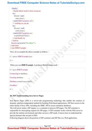 Page 122
}finally{
//finally block used to close resources
try{
if(stmt!=null)
stmt.close();
}catch(SQLException se2){
}// nothing we can do
try{
if(conn!=null)
conn.close();
}catch(SQLException se){
se.printStackTrace();
}//end finally try
}//end try
System.out.println("Goodbye!");
}//end main
}//end JDBCExample
Now, let us compile the above example as follows −
C:>javac JDBCExample.java
C:>
When you run JDBCExample, it produces the following result −
C:>java JDBCExample
Connecting to database...
Creating database...
Database created successfully...
Goodbye!
C:>
20. JSP: Understanding Java Server Pages
Java Server Pages (JSP) is a server-side programming technology that enables the creation of
dynamic, platform-independent method for building Web-based applications. JSP have access to the
entire family of Java APIs, including the JDBC API to access enterprise databases.
The web server needs a JSP engine, i.e, a container to process JSP pages. The JSP container is
responsible for intercepting requests for JSP pages. A JSP container works with the Web server to
provide the runtime environment and other services a JSP needs. It knows how to understand the
special elements that are part of JSPs.
Following diagram shows the position of JSP container and JSP files in a Web application.
T
u
t
o
r
i
a
l
s
D
u
n
i
y
a
.
c
o
m
Download FREE Computer Science Notes at TutorialsDuniya.com
Download FREE Computer Science Notes at TutorialsDuniya.com
 