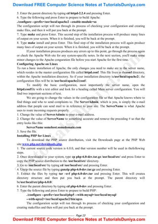 Page 13
5. Enter the parent directory by typing cd httpd-2.2.4 and pressing Enter.
6. Type the following and press Enter to prepare to build Apache:
./configure --prefix=/usr/local/apache2 --enable-module=so
The configuration script will run through its process of checking your configuration and creating
make files, and then it will put you back at the prompt.
7. Type make and press Enter. This second step of the installation process will produce many lines
of output on your screen. When it is finished, you will be back at the prompt.
8. Type make install and press Enter. This final step of the installation process will again produce
many lines of output on your screen. When it is finished, you will be back at the prompt.
If your installation process produces any errors up to this point, go through the process again
or check the Apache Web site for any system-specific notes. In the next section, you'll make some
minor changes to the Apache conguration file before you start Apache for the first time.
Configuring Apache on Linux
To run a basic installation of Apache, the only changes you need to make are to the server name,
which resides in the master configuration file called httpd.conf. This file lives in theconf directory,
within the Apache installation directory. So if your installation directory is/usr/local/apache2/, the
configuration files will be in /usr/local/apache2/conf/.
To modify the basic configuration, most importantly the server name, open the
httpd.conffile with a text editor and look for a heading called Main server configuration. You will
find two important sections of text.
We are going to change the values in the configuration file so that Apache knows where to
find things and who to send complaints to. The ServerAdmin, which is you, is simply the e-mail
address that people can send mail to in reference to your site. The ServerName is what Apache
uses to route incoming requests properly.
1. Change the value of ServerAdmin to your e-mail address.
2. Change the value of ServerName to something accurate and remove the preceding # so that the
entry looks like this:
ServerName somehost.somedomain.com
3. Save the file.
Installing PHP for Linux
To download the PHP source distribution, visit the Downloads page at the PHP Web
site:www.php.net/downloads.php.
1. The current source code version is 6.0.0, and that version number will be used in thefollowing
steps.
2. Once downloaded to your system, type cp php-6.0-dev.tar.gz /usr/local/src/ and press Enter to
copy the PHP source distribution to the /usr/local/src/ directory.
3. Go to /usr/local/src/ by typing cd /usr/local/src/ and pressing Enter.
4. Unzip the source file by typing gunzip php-6.0-dev.tar.gz and pressing Enter.
5. Extract the files by typing tar -xvf php-6.0-dev.tar and pressing Enter. This will createa
directory structure and then put you back at the prompt. The parent directory will
be/usr/local/src/php-6.0.0/.
6. Enter the parent directory by typing cd php-6.0-dev and pressing Enter.
7. Type the following and press Enter to prepare to build PHP:
./configure --prefix=/usr/local/php5 --with-mysql=/usr/local/mysql/
--with-apxs2=/usr/local/apache2/bin/apxs
The configuration script will run through its process of checking your configuration and
creating makefiles and then will put you back at the prompt.
T
u
t
o
r
i
a
l
s
D
u
n
i
y
a
.
c
o
m
Download FREE Computer Science Notes at TutorialsDuniya.com
Download FREE Computer Science Notes at TutorialsDuniya.com
 