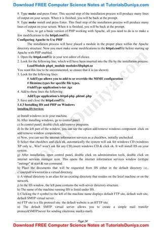Page 14
8. Type make and press Enter. This second step of the installation process will produce many lines
of output on your screen. When it is finished, you will be back at the prompt.
9. Type make install and press Enter. This final step of the installation process will produce many
lines of output on your screen. When it is finished, you will be back at the prompt.
Now, to get a basic version of PHP working with Apache, all you need to do is to make a
few modifications to the httpd.conffile.
Configuring Apache to Use PHP
The installation process will have placed a module in the proper place within the Apache
directory structure. Now you must make some modifications to the httpd.conffile before starting up
Apache with PHP enabled.
1. Open the httpd.conffile in your text editor of choice.
2. Look for the following line, which will have been inserted into the file by the installation process:
LoadModule php6_module modules/libphp6.so
You want this line to be uncommented, so ensure that it is (as shown).
3. Look for the following lines:
# AddType allows you to add to or override the MIME configuration
# filemime.types for specific file types.
#AddType application/x-tar .tgz
4. Add to these lines the following:
AddType application/x-httpd-php .phtml .php
5. Save and close the httpd.conffile.
1.4.3 Installing IIS and PHP on Windows
Installing IIS Services:
a) Install windows in to your machine.
b) After installing windows, go to control panel.
c) In control panel, double click add/remove programs.
d) In the left part of the window, you can see the option add/remove windows component .click on
add/remove window components.
e) Now, you can see the internet information services as a checkbox, initially unchecked.
f) Select that checkbox and click ok, automatically the system will ask for windows CD (windows
XP only ie., Win7 won‘t ask for any CD),insert windows CD & click ok. It will install IIS on your
system.
g) After installation, open control panel, double click on administration tools, double click on
internet services manager icon. This opens the internet information services window (or)type
"inetmgr" at start & run command.
h) Place the documents that will be requested from IIS either in the default directory i.e.,
c:onetpubwwwroot)in a virtual directory.
i) A virtual directory is an alias for an existing directory that resides on the local machine or on the
network.
j) In the IIS window, the left pane contains the web server directory structure.
k) The name of the machine running IIS is listed under IIS.
l) Clicking the # symbol to the left of the machine name displays default FTP site, default web site,
default SMTP virtual server.
m) FTP site is a file protocol site. the default website is an HTTP site.
n) The default SMTP virtual server allows you to create a simple mail transfer
protocol(SMTP)sever for sending electronic mail(e-mail).
T
u
t
o
r
i
a
l
s
D
u
n
i
y
a
.
c
o
m
Download FREE Computer Science Notes at TutorialsDuniya.com
Download FREE Computer Science Notes at TutorialsDuniya.com
 