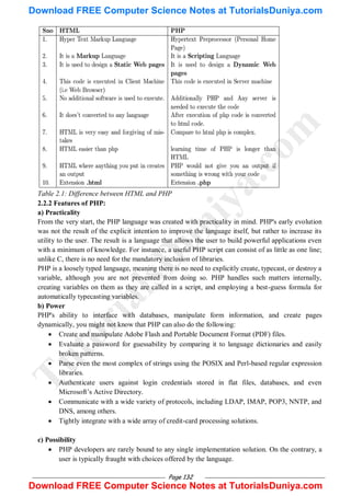 Page 132
Table 2.1: Difference between HTML and PHP
2.2.2 Features of PHP:
a) Practicality
From the very start, the PHP language was created with practicality in mind. PHP's early evolution
was not the result of the explicit intention to improve the language itself, but rather to increase its
utility to the user. The result is a language that allows the user to build powerful applications even
with a minimum of knowledge. For instance, a useful PHP script can consist of as little as one line;
unlike C, there is no need for the mandatory inclusion of libraries.
PHP is a loosely typed language, meaning there is no need to explicitly create, typecast, or destroy a
variable, although you are not prevented from doing so. PHP handles such matters internally,
creating variables on them as they are called in a script, and employing a best-guess formula for
automatically typecasting variables.
b) Power
PHP's ability to interface with databases, manipulate form information, and create pages
dynamically, you might not know that PHP can also do the following:
 Create and manipulate Adobe Flash and Portable Document Format (PDF) files.
 Evaluate a password for guessability by comparing it to language dictionaries and easily
broken patterns.
 Parse even the most complex of strings using the POSIX and Perl-based regular expression
libraries.
 Authenticate users against login credentials stored in flat files, databases, and even
Microsoft‘s Active Directory.
 Communicate with a wide variety of protocols, including LDAP, IMAP, POP3, NNTP, and
DNS, among others.
 Tightly integrate with a wide array of credit-card processing solutions.
c) Possibility
 PHP developers are rarely bound to any single implementation solution. On the contrary, a
user is typically fraught with choices offered by the language.
T
u
t
o
r
i
a
l
s
D
u
n
i
y
a
.
c
o
m
Download FREE Computer Science Notes at TutorialsDuniya.com
Download FREE Computer Science Notes at TutorialsDuniya.com
 