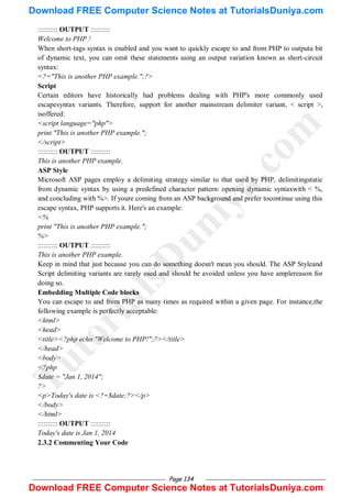 Page 134
:::::::::: OUTPUT ::::::::::
Welcome to PHP !
When short-tags syntax is enabled and you want to quickly escape to and from PHP to outputa bit
of dynamic text, you can omit these statements using an output variation known as short-circuit
syntax:
<?="This is another PHP example.";?>
Script
Certain editors have historically had problems dealing with PHP's more commonly used
escapesyntax variants. Therefore, support for another mainstream delimiter variant, < script >,
isoffered:
<script language="php">
print "This is another PHP example.";
</script>
:::::::::: OUTPUT ::::::::::
This is another PHP example.
ASP Style
Microsoft ASP pages employ a delimiting strategy similar to that used by PHP, delimitingstatic
from dynamic syntax by using a predefined character pattern: opening dynamic syntaxwith < %,
and concluding with %>. If youre coming from an ASP background and prefer tocontinue using this
escape syntax, PHP supports it. Here's an example:
<%
print "This is another PHP example.";
%>
:::::::::: OUTPUT ::::::::::
This is another PHP example.
Keep in mind that just because you can do something doesn't mean you should. The ASP Styleand
Script delimiting variants are rarely used and should be avoided unless you have amplereason for
doing so.
Embedding Multiple Code blocks
You can escape to and from PHP as many times as required within a given page. For instance,the
following example is perfectly acceptable:
<html>
<head>
<title><?php echo "Welcome to PHP!";?></title>
</head>
<body>
<?php
$date = "Jan 1, 2014";
?>
<p>Today's date is <?=$date;?></p>
</body>
</html>
:::::::::: OUTPUT ::::::::::
Today's date is Jan 1, 2014
2.3.2 Commenting Your Code
T
u
t
o
r
i
a
l
s
D
u
n
i
y
a
.
c
o
m
Download FREE Computer Science Notes at TutorialsDuniya.com
Download FREE Computer Science Notes at TutorialsDuniya.com
 