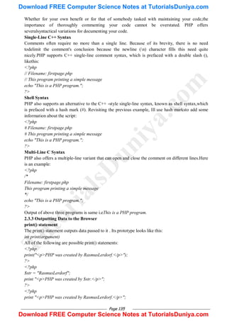 Page 135
Whether for your own benefit or for that of somebody tasked with maintaining your code,the
importance of thoroughly commenting your code cannot be overstated. PHP offers
severalsyntactical variations for documenting your code.
Single-Line C++ Syntax
Comments often require no more than a single line. Because of its brevity, there is no need
todelimit the comment's conclusion because the newline (n) character fills this need quite
nicely.PHP supports C++ single-line comment syntax, which is prefaced with a double slash (),
likethis:
<?php
// Filename: firstpage.php
// This program printing a simple message
echo "This is a PHP program.";
?>
Shell Syntax
PHP also supports an alternative to the C++ -style single-line syntax, known as shell syntax,which
is prefaced with a hash mark (#). Revisiting the previous example, Ill use hash marksto add some
information about the script:
<?php
# Filename: firstpage.php
# This program printing a simple message
echo "This is a PHP program.";
?>
Multi-Line C Syntax
PHP also offers a multiple-line variant that can open and close the comment on different lines.Here
is an example:
<?php
/*
Filename: firstpage.php
This program printing a simple message
*/
echo "This is a PHP program.";
?>
Output of above three programs is same i.eThis is a PHP program.
2.3.3 Outputting Data to the Browser
print() statement
The print() statement outputs data passed to it . Its prototype looks like this:
int print(argument)
All of the following are possible print() statements:
<?php
print("<p>PHP was created by RasmusLerdorf.</p>");
?>
<?php
$str = "RasmusLerdorf";
print "<p>PHP was created by $str.</p>";
?>
<?php
print "<p>PHP was created by RasmusLerdorf.</p>";
T
u
t
o
r
i
a
l
s
D
u
n
i
y
a
.
c
o
m
Download FREE Computer Science Notes at TutorialsDuniya.com
Download FREE Computer Science Notes at TutorialsDuniya.com
 