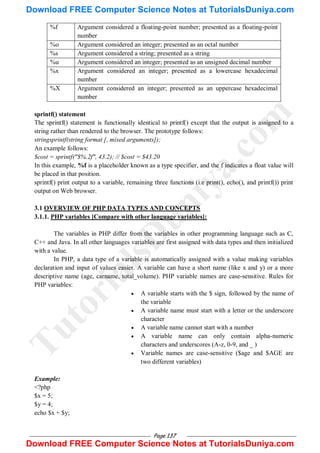Page 137
%f Argument considered a floating-point number; presented as a floating-point
number
%o Argument considered an integer; presented as an octal number
%s Argument considered a string; presented as a string
%u Argument considered an integer; presented as an unsigned decimal number
%x Argument considered an integer; presented as a lowercase hexadecimal
number
%X Argument considered an integer; presented as an uppercase hexadecimal
number
sprintf() statement
The sprintf() statement is functionally identical to printf() except that the output is assigned to a
string rather than rendered to the browser. The prototype follows:
stringsprintf(string format [, mixed arguments]);
An example follows:
$cost = sprintf("$%.2f", 43.2); // $cost = $43.20
In this example, %f is a placeholder known as a type specifier, and the f indicates a float value will
be placed in that position.
sprintf() print output to a variable, remaining three functions (i.e print(), echo(), and printf()) print
output on Web browser.
3.1 OVERVIEW OF PHP DATA TYPES AND CONCEPTS
3.1.1. PHP variables [Compare with other language variables]:
The variables in PHP differ from the variables in other programming language such as C,
C++ and Java. In all other languages variables are first assigned with data types and then initialized
with a value.
In PHP, a data type of a variable is automatically assigned with a value making variables
declaration and input of values easier. A variable can have a short name (like x and y) or a more
descriptive name (age, carname, total_volume). PHP variable names are case-sensitive. Rules for
PHP variables:
 A variable starts with the $ sign, followed by the name of
the variable
 A variable name must start with a letter or the underscore
character
 A variable name cannot start with a number
 A variable name can only contain alpha-numeric
characters and underscores (A-z, 0-9, and _ )
 Variable names are case-sensitive ($age and $AGE are
two different variables)
Example:
<?php
$x = 5;
$y = 4;
echo $x + $y;
T
u
t
o
r
i
a
l
s
D
u
n
i
y
a
.
c
o
m
Download FREE Computer Science Notes at TutorialsDuniya.com
Download FREE Computer Science Notes at TutorialsDuniya.com
 