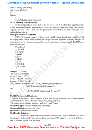 Page 138
$txt = "Learning is Interesting.‖;
echo "Learn WT, $txt!";
?>
Output:
9
Learn WT, Learning is Interesting.
PHP is a Loosely Typed Language:
In the example above, notice that we did not have to tell PHP which data type the variable
is. PHP automatically converts the variable to the correct data type, depending on its value. In other
languages such as C, C++, and Java, the programmer must declare the name and type of the
variable before using it.
Super global variables in PHP 5:
PHP 4.1.0 focus the concepts of Super global variables. Several predefined variables in PHP
are "superglobals", which means that they are always accessible, regardless of scope - and you can
access them from any function, class or file without having to do anything special. The PHP super
global variables are:
 $GLOBALS
 $_SERVER
 $_REQUEST
 $_POST
 $_GET
 $_FILES
 $_ENV
 $_COOKIE
 $_SESSION
Example: <?php
setcookie("user1","123");
setcookie("pass1","123");
$userid = $_POST['uname'];
$passwd = $_POST['upwd'];
if ($_COOKIE['user1']==$userid && $_COOKIE['pass1']==$passwd)
echo "User Authenticated. Success! ";
else
echo "User NOT Authenticated. Try again! ";
?>
3.1.2 PHP‟s Supported Datatypes:
A datatype is the generic name assigned to any data sharing a common set of characteristics.
Common datatypes include Boolean, integer, float, string, and array.
PHP supports eight primitive data types with three classifications.
Scalar Data types: Boolean, integer, float, and string
Compound data types: array and object
Special data types: resource and NULL
3.1.2.1 Scalar Data type:
Scalar data types are used to represent a single value. Several data types fall under
this category, including Boolean, integer, float, and string. PHP supports Four Scalar Data types
such as Boolean, integer, float and string.
T
u
t
o
r
i
a
l
s
D
u
n
i
y
a
.
c
o
m
Download FREE Computer Science Notes at TutorialsDuniya.com
Download FREE Computer Science Notes at TutorialsDuniya.com
 