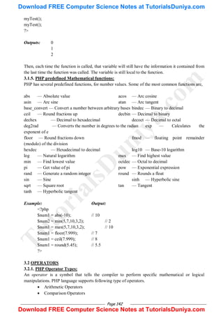 Page 142
myTest();
myTest();
?>
Outputs: 0
1
2
Then, each time the function is called, that variable will still have the information it contained from
the last time the function was called. The variable is still local to the function.
3.1.5. PHP predefined Mathematical functions:
PHP has several predefined functions, for number values. Some of the most common functions are,
abs — Absolute value acos — Arc cosine
asin — Arc sine atan — Arc tangent
base_convert — Convert a number between arbitrary bases bindec — Binary to decimal
ceil — Round fractions up decbin — Decimal to binary
dechex — Decimal to hexadecimal decoct — Decimal to octal
deg2rad — Converts the number in degrees to the radian exp — Calculates the
exponent of e
floor — Round fractions down fmod — floating point remainder
(modulo) of the division
hexdec — Hexadecimal to decimal log10 — Base-10 logarithm
log — Natural logarithm max — Find highest value
min — Find lowest value octdec — Octal to decimal
pi — Get value of pi pow — Exponential expression
rand — Generate a random integer round — Rounds a float
sin — Sine sinh — Hyperbolic sine
sqrt — Square root tan — Tangent
tanh — Hyperbolic tangent
Example: Output:
<?php
$num1 = abs(-10); // 10
$num2 = min(5,7,10,3,2); // 2
$num1 = max(5,7,10,3,2); // 10
$num1 = floor(7.999); // 7
$num1 = ceil(7.999); // 8
$num1 = round(5.45); // 5.5
?>
3.2 OPERATORS
3.2.1. PHP Operator Types:
An operator is a symbol that tells the compiler to perform specific mathematical or logical
manipulations. PHP language supports following type of operators.
 Arithmetic Operators
 Comparison Operators
T
u
t
o
r
i
a
l
s
D
u
n
i
y
a
.
c
o
m
Download FREE Computer Science Notes at TutorialsDuniya.com
Download FREE Computer Science Notes at TutorialsDuniya.com
 