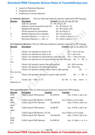 Page 143
 Logical (or Relational) Operators
 Assignment Operators
 Conditional (or ternary) Operators
(i) Arithmatic Operators: There are following arithmetic operators supported by PHP language,
Operator Description Example [ let $a=10 and $b=20 ]
+ Adds two operands $a + $b will give 30
- Subtracts second operand from the first $a - $b will give -10
* Multiply both operands $a * $b will give 200
/ Divide numerator by denominator $b / $a will give 2
% Modulus Operator gives remainder $b % $a will give 0
++ Increment Operator (++i and i++) $i++ which is equal to i=i+1
-- Decrement Operator (--i and i--) $i-- which is equal to i=i-1
(ii) Comparison Operators: There are following comparison operators supported by PHP language,
Operator Description Example [ let a=10 and b=20
]
== Checks, two operands are equal or not ($a == $a) is not true.
!= Checks, two operands are equal or not. ($a != $a) is true.
=== Checks, two operands are equal and have same data type. ($a === $b) is not true.
!== Checks, two operands are not equal and have not same data type. ($a !== $b) is
true.
> Checks, left operand is greater than right operand. ($a > $b) is not true.
< Checks, left operand is less than right operand. ($a < $b) is true.
>= Checks, left operand is greater than or equal to right operand. ($a >=
$b) is not true.
<= Checks, left operand is less than or equal to right operand. ($a <= $b) is
true.
? : Ternary. ($a == $b) ? 5 : 10 $a==$b is true, return 5.
Otherwise 10
(iii) Logical Operators: There are following logical operators supported by PHP language,
Operator Description Example Conclude
AND Called Logical AND operator. $a AND $b true, if both a and b are
equal.
OR Called Logical OR Operator. $a OR $b true, if either a or b is equal.
NOT Called Logical NOT Operator. !($a && $b) false, if both a and b are
equal.
&& Called Logical AND operator. $a && $b true, if both a and b are
equal.
|| Called Logical OR Operator. $a || $b true, if either a or b is equal.
! Called Logical NOT Operator. !($a && $b) false, if both a and b are
equal.
XOR Called Logical XOR Operator. $a XOR $b true, if either a or b is
true.
T
u
t
o
r
i
a
l
s
D
u
n
i
y
a
.
c
o
m
Download FREE Computer Science Notes at TutorialsDuniya.com
Download FREE Computer Science Notes at TutorialsDuniya.com
 