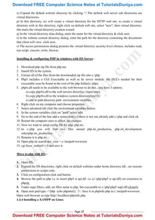 Page 15
o) Expand the default website directory by clicking '+'.The default web server sub directories are
virtual directories.
p) In this directory, we will create a virtual directory for the HTTP web site. to create a virtual
directory with in this directory, right click on default web site, select "new", then virtual directory.
this starts the virtual directory creation wizard.
q) In the virtual directory alias dialog, enter the name for the virtual directory & click next.
r) In the website content directory dialog, enter the path for the directory containing the documents
that client will view. click next.
s) The access permissions dialog presents the virtual directory security level choices, includes read,
run script, execute ,write, browse.
Installing & configuring PHP in windows with IIS Server:-
1. Download php zip file from php.net
2. Install IIS in the system.
3. Extract all of the files from the downloaded zip file into c:php.
4. Php5 includes a CGI Executable as well as he server module. the DLL's needed for their
executable scan be found in the root of the php folder(c:php).
5. phpts.dll needs to be available to the web browser to do this , you have 3 options.
a) copy php5ts.dll to the web servers directly(c:/input/user).
b) copy php5ts.dll to the windows system directory(sys32).
c) add to path directory path environment variables.
6. Right click on my computer and choose properties.
7. Select advanced tab click the environment variables button.
8. In the system variables click on "path" select edit
9. Go to the end of the line add a semicolon(;) if there is not one already add c:php and click ok.
10. Restart the computer once to effect the changes.
11. Now we want to setup config file for php, php.ini.
12. In c:php you will find two files named php.ini_production, php.ini_development.
selectphp.ini_production.
13. Rename it to php.ini.
14. Open php.ini search doc_root = c:inetpubwwwroot.
15. cgi.force_redirect = 0 and save it.
Move to php with IIS:-
1. Open IIS.
2. Expand the IIS directories, right click on default websites under home directory tab , set execute
permissions to scripts only.
3. Click on configuration click and button.
4. Browse the path to php i.e..to insert php5 is api.dll. i.e..(c:phpphp5 is api.dll) set extension to
phpok.
5. Under isapi filters, add, set filter name to php. Set executable to c:phpphp5 isapi.dll okapply.
6. Open note pad type: <?php echo phpinto(); ?>. Save it as phpinfo.php in c:inetpubwwwroot.
Open web browser as type http://localhost/phpinfo.php.
1.4.4 Installing a XAMPP on Linux
T
u
t
o
r
i
a
l
s
D
u
n
i
y
a
.
c
o
m
Download FREE Computer Science Notes at TutorialsDuniya.com
Download FREE Computer Science Notes at TutorialsDuniya.com
 