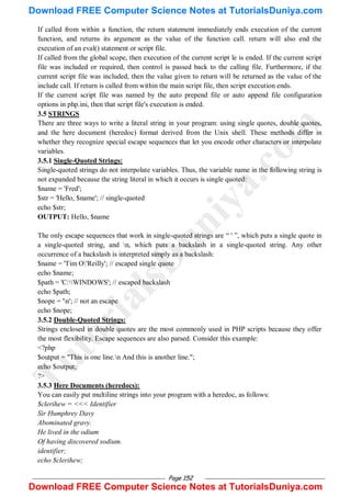 Page 152
If called from within a function, the return statement immediately ends execution of the current
function, and returns its argument as the value of the function call. return will also end the
execution of an eval() statement or script file.
If called from the global scope, then execution of the current script le is ended. If the current script
file was included or required, then control is passed back to the calling file. Furthermore, if the
current script file was included, then the value given to return will be returned as the value of the
include call. If return is called from within the main script file, then script execution ends.
If the current script file was named by the auto prepend file or auto append file configuration
options in php.ini, then that script file's execution is ended.
3.5 STRINGS
There are three ways to write a literal string in your program: using single quotes, double quotes,
and the here document (heredoc) format derived from the Unix shell. These methods differ in
whether they recognize special escape sequences that let you encode other characters or interpolate
variables.
3.5.1 Single-Quoted Strings:
Single-quoted strings do not interpolate variables. Thus, the variable name in the following string is
not expanded because the string literal in which it occurs is single quoted:
$name = 'Fred';
$str = 'Hello, $name'; // single-quoted
echo $str;
OUTPUT: Hello, $name
The only escape sequences that work in single-quoted strings are ― ' ‖, which puts a single quote in
a single-quoted string, and n, which puts a backslash in a single-quoted string. Any other
occurrence of a backslash is interpreted simply as a backslash:
$name = 'Tim O'Reilly'; // escaped single quote
echo $name;
$path = 'C:WINDOWS'; // escaped backslash
echo $path;
$nope = 'n'; // not an escape
echo $nope;
3.5.2 Double-Quoted Strings:
Strings enclosed in double quotes are the most commonly used in PHP scripts because they offer
the most flexibility. Escape sequences are also parsed. Consider this example:
<?php
$output = "This is one line.n And this is another line.";
echo $output;
?>
3.5.3 Here Documents (heredocs):
You can easily put multiline strings into your program with a heredoc, as follows:
$clerihew = <<< Identifier
Sir Humphrey Davy
Abominated gravy.
He lived in the odium
Of having discovered sodium.
identifier;
echo $clerihew;
T
u
t
o
r
i
a
l
s
D
u
n
i
y
a
.
c
o
m
Download FREE Computer Science Notes at TutorialsDuniya.com
Download FREE Computer Science Notes at TutorialsDuniya.com
 