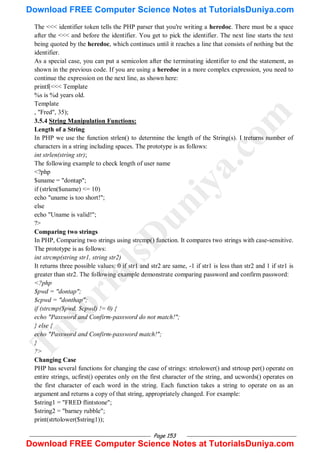 Page 153
The <<< identifier token tells the PHP parser that you're writing a heredoc. There must be a space
after the <<< and before the identifier. You get to pick the identifier. The next line starts the text
being quoted by the heredoc, which continues until it reaches a line that consists of nothing but the
identifier.
As a special case, you can put a semicolon after the terminating identifier to end the statement, as
shown in the previous code. If you are using a heredoc in a more complex expression, you need to
continue the expression on the next line, as shown here:
printf(<<< Template
%s is %d years old.
Template
, "Fred", 35);
3.5.4 String Manipulation Functions:
Length of a String
In PHP we use the function strlen() to determine the length of the String(s). I treturns number of
characters in a string including spaces. The prototype is as follows:
int strlen(string str);
The following example to check length of user name
<?php
$uname = "dontap";
if (strlen($uname) <= 10)
echo "uname is too short!";
else
echo "Uname is valid!";
?>
Comparing two strings
In PHP, Comparing two strings using strcmp() function. It compares two strings with case-sensitive.
The prototype is as follows:
int strcmp(string str1, string str2)
It returns three possible values: 0 if str1 and str2 are same, -1 if str1 is less than str2 and 1 if str1 is
greater than str2. The following example demonstrate comparing password and confirm password:
<?php
$pwd = "dontap";
$cpwd = "donthap";
if (strcmp($pwd, $cpwd) != 0) {
echo "Password and Confirm-password do not match!";
} else {
echo "Password and Confirm-password match!";
}
?>
Changing Case
PHP has several functions for changing the case of strings: strtolower() and strtoup per() operate on
entire strings, ucfirst() operates only on the first character of the string, and ucwords() operates on
the first character of each word in the string. Each function takes a string to operate on as an
argument and returns a copy of that string, appropriately changed. For example:
$string1 = "FRED flintstone";
$string2 = "barney rubble";
print(strtolower($string1));
T
u
t
o
r
i
a
l
s
D
u
n
i
y
a
.
c
o
m
Download FREE Computer Science Notes at TutorialsDuniya.com
Download FREE Computer Science Notes at TutorialsDuniya.com
 