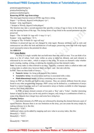 Page 154
print(strtoupper($string1));
print(ucfirst($string2));
print(ucwords($string2));
Removing HTML tags from strings
The strip tags() function removes HTML tags from a string.
$input = '<p>Howdy, "Cowboy"</p>';
$output = strip_tags($input);
// $output is 'Howdy, "Cowboy"'
The function may take a second argument that specifies a string of tags to leave in the string. List
only the opening forms of the tags. The closing forms of tags listed in the second parameter are also
preserved:
$input = 'The <b>bold</b> tags will <i>stay</i><p>';
$output = strip_tags($input, '<b>');
// $output is 'The <b>bold</b> tags will stay'
Attributes in preserved tags are not changed by strip tags(). Because attributes such as style and
onmouseover can affect the look and behavior of web pages, preserving some tags with strip tags()
won't necessarily remove the potential for abuse.
3.6 ARRAYS
3.6.1 Array Basics:
An array is a single variable that can hold more than one value at once. You can think of an
array as a list of values. Each value within an array is called an element, and each element is
referenced by its own index , which is unique to that array. To access an element's value whether
you're creating, reading, writing, or deleting the element you use that element's index.
Note: An array index is often referred to as a key. Typically, a numeric index is called an index and
a string index is called a key; however there's no hard - and - fast rule with this.
In PHP, There are three kinds of Arrays:-
 Numeric Array: An Array with numeric Key (index).
 Associative Array: An array where each key is associated with a value.
 Multi-dimensional Array: An array containing one or more arrays.
Arrays in PHP are flexible and built-in data structure. They are entirely different from the arrays
found in any other programming language. PHP‘s array can be defined as, a combination of arrays
found in a typical language such as C and associative arrays or hashes available in other languages
such as, Perl, Ruby and Python.
In PHP, an array element consists of two parts a ‗Key‘ and a ‗Value‘. Another interesting
feature of arrays is that, keys can be only positive integers, only string or a combination of both i.e.,
some of its elements have integer keys and some have string keys
Creating Arrays:
Individual elements of a PHP array are referenced by denoting the element between a pair of
square brackets. Because there is no size limitation on the array, you can create the array simply by
making reference to it, like this:
$branch[0] = "CSE";
Additional values can be added by mapping each new value to an array index, like this:
$branch[1] = "EEE";
$branch[2] = "ECE";
...
$branch[10] = "MECH";
T
u
t
o
r
i
a
l
s
D
u
n
i
y
a
.
c
o
m
Download FREE Computer Science Notes at TutorialsDuniya.com
Download FREE Computer Science Notes at TutorialsDuniya.com
 