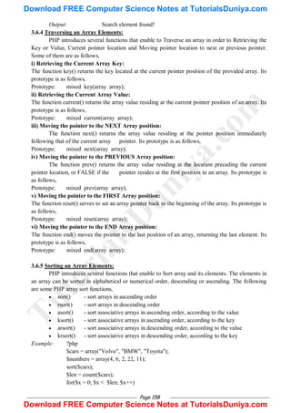 Page 158
Output: Search element found!
3.6.4 Traversing an Array Elements:
PHP introduces several functions that enable to Traverse an array in order to Retrieving the
Key or Value, Current pointer location and Moving pointer location to next or previous pointer.
Some of them are as follows,
i) Retrieving the Current Array Key:
The function key() returns the key located at the current pointer position of the provided array. Its
prototype is as follows,
Prototype: mixed key(array array);
ii) Retrieving the Current Array Value:
The function current() returns the array value residing at the current pointer position of an array. Its
prototype is as follows,
Prototype: mixed current(array array);
iii) Moving the pointer to the NEXT Array position:
The function next() returns the array value residing at the pointer position immediately
following that of the current array pointer. Its prototype is as follows,
Prototype: mixed next(array array);
iv) Moving the pointer to the PREVIOUS Array position:
The function prev() returns the array value residing at the location preceding the current
pointer location, or FALSE if the pointer resides at the first position in an array. Its prototype is
as follows,
Prototype: mixed prev(array array);
v) Moving the pointer to the FIRST Array position:
The function reset() serves to set an array pointer back to the beginning of the array. Its prototype is
as follows,
Prototype: mixed reset(array array);
vi) Moving the pointer to the END Array position:
The function end() moves the pointer to the last position of an array, returning the last element. Its
prototype is as follows,
Prototype: mixed end(array array);
3.6.5 Sorting an Array Elements:
PHP introduces several functions that enable to Sort array and its elements. The elements in
an array can be sorted in alphabetical or numerical order, descending or ascending. The following
are some PHP array sort functions,
 sort() - sort arrays in ascending order
 rsort() - sort arrays in descending order
 asort() - sort associative arrays in ascending order, according to the value
 ksort() - sort associative arrays in ascending order, according to the key
 arsort() - sort associative arrays in descending order, according to the value
 krsort() - sort associative arrays in descending order, according to the key
Example: ?php
$cars = array("Volvo", "BMW", "Toyota");
$numbers = array(4, 6, 2, 22, 11);
sort($cars);
$len = count($cars);
for($x = 0; $x < $len; $x++)
T
u
t
o
r
i
a
l
s
D
u
n
i
y
a
.
c
o
m
Download FREE Computer Science Notes at TutorialsDuniya.com
Download FREE Computer Science Notes at TutorialsDuniya.com
 