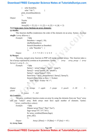 Page 159
{ echo $cars[$x];
echo "<br>"; }
print_r(rsort($numbers));
?>
Output: Volvo
Toyota
BMW
Array([0] => 22, [1] => 11, [2] => 6, [3] => 4, [4[ => 2)
3.6.6 Some more Array fuctions on array elements:
(i) Shuffle:
This function shuffles (randomizes the order of the elements in) an array. Syntax: boolean
shuffle ( array &$array );
Example: <?php
$numbers = range(1, 10);
shuffle($numbers);
foreach ($numbers as $number)
{ echo "$number "; }
?>
Output: 2 5 7 9 10 1 3 4 6 8
ii) Merger:
The array_merge() array function in PHP will merge multiple arrays. This function takes a
list of arrays separated by commas as its parameters. Syntax: array array_merge ( array
$array1 [, array $... ] );
Example: <?php
$array1 = array("orange", "apple", "grape");
$array2 = array("peach", 88, "plumb");
$array3 = array("lemon", 342);
$newArray = array_merge($array1, $array2, $array3);
foreach ($newArray as $key => $value)
echo "$key - $value <br />";
?>
Output: 0 - orange 1 - apple 2 - grape 3 - peach 4 - 88 5 -
plumb
6 - lemon 7 – 342
iii) Combine:
The array_combine() function creates an array by using the elements from one "keys" array
and one "values" array. Both arrays must have equal number of elements. Syntax:
array_combine(keys,values);
Example: <?php
$fname=array("Peter","Ben","Joe");
$age=array("35","37","43");
$c=array_combine($fname,$age);
print_r($c);
?>
Output: Array ( [Peter] => 35 [Ben] => 37 [Joe] => 43 )
iv) Array Sum:
T
u
t
o
r
i
a
l
s
D
u
n
i
y
a
.
c
o
m
Download FREE Computer Science Notes at TutorialsDuniya.com
Download FREE Computer Science Notes at TutorialsDuniya.com
 