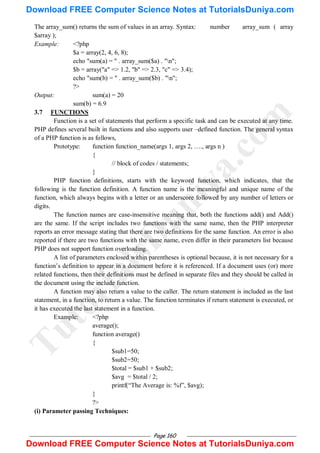 Page 160
The array_sum() returns the sum of values in an array. Syntax: number array_sum ( array
$array );
Example: <?php
$a = array(2, 4, 6, 8);
echo "sum(a) = " . array_sum($a) . "n";
$b = array("a" => 1.2, "b" => 2.3, "c" => 3.4);
echo "sum(b) = " . array_sum($b) . "n";
?>
Output: sum(a) = 20
sum(b) = 6.9
3.7 FUNCTIONS
Function is a set of statements that perform a specific task and can be executed at any time.
PHP defines several built in functions and also supports user –defined function. The general syntax
of a PHP function is as follows,
Prototype: function function_name(args 1, args 2, …., args n )
{
// block of codes / statements;
}
PHP function definitions, starts with the keyword function, which indicates, that the
following is the function definition. A function name is the meaningful and unique name of the
function, which always begins with a letter or an underscore followed by any number of letters or
digits.
The function names are case-insensitive meaning that, both the functions add() and Add()
are the same. If the script includes two functions with the same name, then the PHP interpreter
reports an error message stating that there are two definitions for the same function. An error is also
reported if there are two functions with the same name, even differ in their parameters list because
PHP does not support function overloading.
A list of parameters enclosed within parentheses is optional because, it is not necessary for a
function‘s definition to appear in a document before it is referenced. If a document uses (or) more
related functions, then their definitions must be defined in separate files and they should be called in
the document using the include function.
A function may also return a value to the caller. The return statement is included as the last
statement, in a function, to return a value. The function terminates if return statement is executed, or
it has executed the last statement in a function.
Example: <?php
average();
function average()
{
$sub1=50;
$sub2=50;
$total = $sub1 + $sub2;
$avg = $total / 2;
printf(―The Average is: %f‖, $avg);
}
?>
(i) Parameter passing Techniques:
T
u
t
o
r
i
a
l
s
D
u
n
i
y
a
.
c
o
m
Download FREE Computer Science Notes at TutorialsDuniya.com
Download FREE Computer Science Notes at TutorialsDuniya.com
 