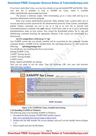 Page 16
If you know much about Linux, you may have already set up and installed PHP and MySQL. Ifnot,
your best bet is probably to look at XAMPP for Linux, which is available
athttp://apachefriends.org/en/xampp-linux.html.
The process is relatively simple. After downloading, go to a Linux shell and log in as
thesystem administrator (root) by typing:su
Enter your system administration password. Many desktop Linux systems allow you to
useyour personal account's password for the administration password. Some systems, includingthe
popular Ubuntu, encourage you not to use su to log in as root, but to precede each
systemadministration command with sudo instead. You'll know what to do if you've performed
anyadministrative tasks on your system. Now extract the downloaded archive file to /opt with
thefollowing command (inserting the appropriate filename if the version you downloaded is a
laterversion):
tarxvfz xampp-linux-1.6.8a.tar.gz -C /opt
Any XAMPP version that was already installed will be overwritten by this command. Oncethe
command finishes, XAMPP will be installed below the /opt/lampp directory. To start it,enter the
following: /opt/lampp/lampp start
You should now see something like this on your screen:
Starting XAMPP 1.6.8a...
LAMPP: Starting Apache...
LAMPP: Starting MySQL...
LAMPP started.
Ready. Apache and MySQL are running.
Now you are ready to test the setup. Type the following URL into your web browsers
addressbar:http://localhost
Figure 1.18: XAMPP for Linux, installed and running
1.4.5 Installing XAMPP on Windows
The following steps cover installing XAMPP on Windows:
1. Download the Basic Package XAMPP MSI installer found at
http://www.apachefriends.org/en/xampp-windows.html
2. Double-click the MSI installer file on your desktop, and you‘ll see the installer shown inFigure
1.19
3. Select English and click the OK button.
T
u
t
o
r
i
a
l
s
D
u
n
i
y
a
.
c
o
m
Download FREE Computer Science Notes at TutorialsDuniya.com
Download FREE Computer Science Notes at TutorialsDuniya.com
 