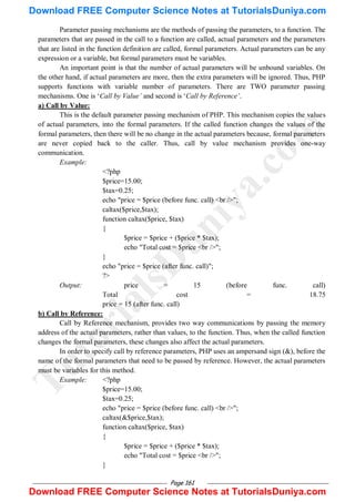 Page 161
Parameter passing mechanisms are the methods of passing the parameters, to a function. The
parameters that are passed in the call to a function are called, actual parameters and the parameters
that are listed in the function definition are called, formal parameters. Actual parameters can be any
expression or a variable, but formal parameters must be variables.
An important point is that the number of actual parameters will be unbound variables. On
the other hand, if actual parameters are more, then the extra parameters will be ignored. Thus, PHP
supports functions with variable number of parameters. There are TWO parameter passing
mechanisms. One is ‗Call by Value’ and second is ‗Call by Reference’.
a) Call by Value:
This is the default parameter passing mechanism of PHP. This mechanism copies the values
of actual parameters, into the formal parameters. If the called function changes the values of the
formal parameters, then there will be no change in the actual parameters because, formal parameters
are never copied back to the caller. Thus, call by value mechanism provides one-way
communication.
Example:
<?php
$price=15.00;
$tax=0.25;
echo "price = $price (before func. call) <br />";
caltax($price,$tax);
function caltax($price, $tax)
{
$price = $price + ($price * $tax);
echo "Total cost = $price <br />";
}
echo "price = $price (after func. call)";
?>
Output: price = 15 (before func. call)
Total cost = 18.75
price = 15 (after func. call)
b) Call by Reference:
Call by Reference mechanism, provides two way communications by passing the memory
address of the actual parameters, rather than values, to the function. Thus, when the called function
changes the formal parameters, these changes also affect the actual parameters.
In order to specify call by reference parameters, PHP uses an ampersand sign (&), before the
name of the formal parameters that need to be passed by reference. However, the actual parameters
must be variables for this method.
Example: <?php
$price=15.00;
$tax=0.25;
echo "price = $price (before func. call) <br />";
caltax(&$price,$tax);
function caltax($price, $tax)
{
$price = $price + ($price * $tax);
echo "Total cost = $price <br />";
}
T
u
t
o
r
i
a
l
s
D
u
n
i
y
a
.
c
o
m
Download FREE Computer Science Notes at TutorialsDuniya.com
Download FREE Computer Science Notes at TutorialsDuniya.com
 