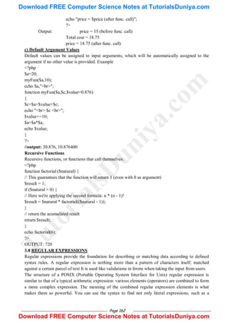 Page 162
echo "price = $price (after func. call)";
?>
Output: price = 15 (before func. call)
Total cost = 18.75
price = 18.75 (after func. call)
c) Default Argument Values
Default values can be assigned to input arguments, which will be automatically assigned to the
argument if no other value is provided. Example
<?php
$a=20;
myFun($a,10);
echo $a,"<br>";
function myFun($a,$c,$value=0.876)
{
$c=$a+$value+$c;
echo "<br> $c <br>";
$value+=10;
$a=$a*$a;
echo $value;
}
?>
//output: 30.876, 10.876400
Recursive Functions
Recursive functions, or functions that call themselves.
<?php
function factorial ($natural) {
// This guarantees that the function will return 1 (even with 0 as argument)
$result = 1;
if ($natural > 0) {
// Here we're applying the second formula: n * (n - 1)!
$result = $natural * factorial(($natural - 1));
}
// return the acumulated result
return $result;
}
echo factorial(6);
?>
OUTPUT: 720
3.8 REGULAR EXPRESSIONS
Regular expressions provide the foundation for describing or matching data according to defined
syntax rules. A regular expression is nothing more than a pattern of characters itself; matched
against a certain parcel of text It is used like validations in forms when taking the input from users.
The structure of a POSIX (Portable Operating System Interface for Unix) regular expression is
similar to that of a typical arithmetic expression: various elements (operators) are combined to form
a more complex expression. The meaning of the combined regular expression elements is what
makes them so powerful. You can use the syntax to find not only literal expressions, such as a
T
u
t
o
r
i
a
l
s
D
u
n
i
y
a
.
c
o
m
Download FREE Computer Science Notes at TutorialsDuniya.com
Download FREE Computer Science Notes at TutorialsDuniya.com
 