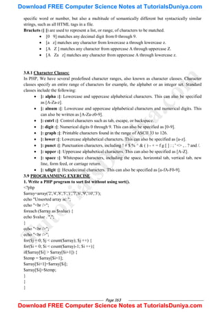 Page 163
specific word or number, but also a multitude of semantically different but syntactically similar
strings, such as all HTML tags in a file.
Brackets ([ ]) are used to represent a list, or range, of characters to be matched.
 [0 9] matches any decimal digit from 0 through 9.
 [a z] matches any character from lowercase a through lowercase z.
 [A Z ] matches any character from uppercase A through uppercase Z.
 [A Za z] matches any character from uppercase A through lowercase z.
3.8.1 Character Classes:
In PHP, We have several predefined character ranges, also known as character classes. Character
classes specify an entire range of characters for example, the alphabet or an integer set. Standard
classes include the following:
 [: alpha :]: Lowercase and uppercase alphabetical characters. This can also be specified
as [A-Za-z].
 [: alnum :]: Lowercase and uppercase alphabetical characters and numerical digits. This
can also be written as [A-Za-z0-9].
 [: cntrl :]: Control characters such as tab, escape, or backspace.
 [: digit :]: Numerical digits 0 through 9. This can also be specified as [0-9].
 [: graph :]: Printable characters found in the range of ASCII 33 to 126.
 [: lower :]: Lowercase alphabetical characters. This can also be specified as [a-z].
 [: punct :]: Punctuation characters, including ! # $ % ^ & ( ) - + = f g [ ] : ; ' <> , . ? and /.
 [: upper :]: Uppercase alphabetical characters. This can also be specified as [A-Z].
 [: space :]: Whitespace characters, including the space, horizontal tab, vertical tab, new
line, form feed, or carriage return.
 [: xdigit :]: Hexadecimal characters. This can also be specified as [a-fA-F0-9].
3.9 PROGRAMMING EXERCISE
1. Write a PHP program to sort list without using sort().
<?php
$array=array('2','4','8','5','1','7','6','9','10','3');
echo "Unsorted array is: ";
echo "<br />";
foreach ($array as $value) {
echo $value . ",";
}
echo "<br />";
echo "<br />";
for($j = 0; $j < count($array); $j ++) {
for($i = 0; $i < count($array)-1; $i ++){
if($array[$i] > $array[$i+1]) {
$temp = $array[$i+1];
$array[$i+1]=$array[$i];
$array[$i]=$temp;
}
}
}
T
u
t
o
r
i
a
l
s
D
u
n
i
y
a
.
c
o
m
Download FREE Computer Science Notes at TutorialsDuniya.com
Download FREE Computer Science Notes at TutorialsDuniya.com
 