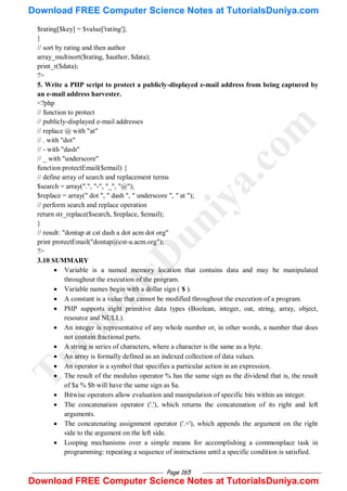 Page 165
$rating[$key] = $value['rating'];
}
// sort by rating and then author
array_multisort($rating, $author, $data);
print_r($data);
?>
5. Write a PHP script to protect a publicly-displayed e-mail address from being captured by
an e-mail address harvester.
<?php
// function to protect
// publicly-displayed e-mail addresses
// replace @ with "at"
// . with "dot"
// - with "dash"
// _ with "underscore"
function protectEmail($email) {
// define array of search and replacement terms
$search = array(".", "-", "_", "@");
$replace = array(" dot ", " dash ", " underscore ", " at ");
// perform search and replace operation
return str_replace($search, $replace, $email);
}
// result: "dontap at cst dash a dot acm dot org"
print protectEmail("dontap@cst-a.acm.org");
?>
3.10 SUMMARY
 Variable is a named memory location that contains data and may be manipulated
throughout the execution of the program.
 Variable names begin with a dollar sign ( $ ).
 A constant is a value that cannot be modified throughout the execution of a program.
 PHP supports eight primitive data types (Boolean, integer, oat, string, array, object,
resource and NULL).
 An integer is representative of any whole number or, in other words, a number that does
not contain fractional parts.
 A string is series of characters, where a character is the same as a byte.
 An array is formally defined as an indexed collection of data values.
 An operator is a symbol that specifies a particular action in an expression.
 The result of the modulus operator % has the same sign as the dividend that is, the result
of $a % $b will have the same sign as $a.
 Bitwise operators allow evaluation and manipulation of specific bits within an integer.
 The concatenation operator ('.'), which returns the concatenation of its right and left
arguments.
 The concatenating assignment operator ('.='), which appends the argument on the right
side to the argument on the left side.
 Looping mechanisms over a simple means for accomplishing a commonplace task in
programming: repeating a sequence of instructions until a specific condition is satisfied.
T
u
t
o
r
i
a
l
s
D
u
n
i
y
a
.
c
o
m
Download FREE Computer Science Notes at TutorialsDuniya.com
Download FREE Computer Science Notes at TutorialsDuniya.com
 