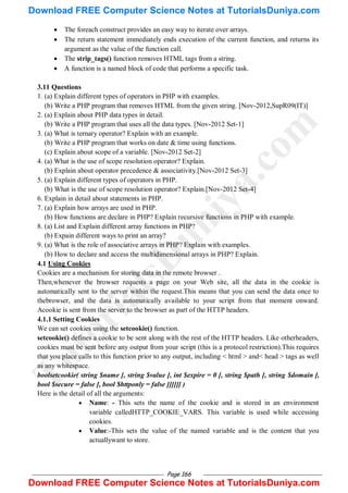 Page 166
 The foreach construct provides an easy way to iterate over arrays.
 The return statement immediately ends execution of the current function, and returns its
argument as the value of the function call.
 The strip_tags() function removes HTML tags from a string.
 A function is a named block of code that performs a specific task.
3.11 Questions
1. (a) Explain different types of operators in PHP with examples.
(b) Write a PHP program that removes HTML from the given string. [Nov-2012,SupR09(IT)]
2. (a) Explain about PHP data types in detail.
(b) Write a PHP program that uses all the data types. [Nov-2012 Set-1]
3. (a) What is ternary operator? Explain with an example.
(b) Write a PHP program that works on date & time using functions.
(c) Explain about scope of a variable. [Nov-2012 Set-2]
4. (a) What is the use of scope resolution operator? Explain.
(b) Explain about operator precedence & associativity.[Nov-2012 Set-3]
5. (a) Explain different types of operators in PHP.
(b) What is the use of scope resolution operator? Explain.[Nov-2012 Set-4]
6. Explain in detail about statements in PHP.
7. (a) Explain how arrays are used in PHP.
(b) How functions are declare in PHP? Explain recursive functions in PHP with example.
8. (a) List and Explain different array functions in PHP?
(b) Expain different ways to print an array?
9. (a) What is the role of associative arrays in PHP? Explain with examples.
(b) How to declare and access the multidimensional arrays in PHP? Explain.
4.1 Using Cookies
Cookies are a mechanism for storing data in the remote browser .
Then,whenever the browser requests a page on your Web site, all the data in the cookie is
automatically sent to the server within the request.This means that you can send the data once to
thebrowser, and the data is automatically available to your script from that moment onward.
Acookie is sent from the server to the browser as part of the HTTP headers.
4.1.1 Setting Cookies
We can set cookies using the setcookie() function.
setcookie() defines a cookie to be sent along with the rest of the HTTP headers. Like otherheaders,
cookies must be sent before any output from your script (this is a protocol restriction).This requires
that you place calls to this function prior to any output, including < html > and< head > tags as well
as any whitespace.
boolsetcookie( string $name [, string $value [, int $expire = 0 [, string $path [, string $domain [,
bool $secure = false [, bool $httponly = false ]]]]]] )
Here is the detail of all the arguments:
 Name: - This sets the name of the cookie and is stored in an environment
variable calledHTTP_COOKIE_VARS. This variable is used while accessing
cookies.
 Value:-This sets the value of the named variable and is the content that you
actuallywant to store.
T
u
t
o
r
i
a
l
s
D
u
n
i
y
a
.
c
o
m
Download FREE Computer Science Notes at TutorialsDuniya.com
Download FREE Computer Science Notes at TutorialsDuniya.com
 
