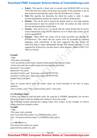 Page 167
 Expiry:- This specify a future time in seconds since 00:00:00 GMT on 1st Jan
1970.After this time cookie will become inaccessible. If this parameter is not set
then cookiewill automatically expire when the Web Browser is closed.
 Path:-This specifies the directories for which the cookie is valid. A single
forward slashcharacter permits the cookie to be valid for all directories.
 Domain:- This can be used to specify the domain name in very large domains
and mustcontain at least two periods to be valid. All cookies are only valid for
the host and domainwhich created them.
 Security:- This can be set to 1 to specify that the cookie should only be sent by
secure transmission using HTTPS otherwise set to 0 which mean cookie can be
sent by regularHTTP.
 httponly:- When TRUE the cookie will be made accessible only through the
HTTPprotocol. This means that the cookie won't be accessible by scripting
languages, such asJavaScript. It has been suggested that this setting can
effectively help to reduce identitytheft through XSS attacks (although it is not
supported by all browsers), but that claim is often disputed. Added in PHP 4.2.0.
TRUE or FALSE.
Example
<?php
//File name: setcook.php
//Let's say that the correct login is based on these global user and pass values.
//In the real world, this would be taken from the database most likely.
$username="test_uname";
$password="test_pwd";
setcookie ("cookie_user", $username, time()+60*60*24*30);
setcookie ("cookie_pass", $password, time()+60*60*24*30);
header("read_cook.php");
?>
when we execute above script the cookie values are stored internally in the form of arrays
asfollows:
Array ( [cookie_user] =>test_uname [cookie_pass] =>test_pwd)
4.1.2 Reading Cookies
Cookies can indeed be read and quite easily. By using the $_COOKIE superglobal, you can have
full access to your cookie for reading and writing to it from your script.
The following example demonstrates reading values from cookies. In this example we retrieve
values of previous example cookies.
Example
<?php
//File name: read_cook.php
echo "User name from cookie:".$_COOKIE['cookie_user'];
echo "<br>password from cookie:".$_COOKIE['cookie_pass'];
?>
:::::: OUTPUT::::::
User name from cookie:test_uname
password from cookie:test_pwd
T
u
t
o
r
i
a
l
s
D
u
n
i
y
a
.
c
o
m
Download FREE Computer Science Notes at TutorialsDuniya.com
Download FREE Computer Science Notes at TutorialsDuniya.com
 