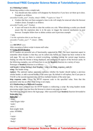 Page 168
4.1.3 Deleting Cookies
Removing cookies is also a simple task.
 You should note that cookies will disappear by themselves if you have set them up to doso.
Example is as follows:
setcookie("cookie_user", $value, time()+3600); /* expire in 1 hour */
 Cookies that have not been assigned a time to die will simply be removed when the browser
window closes. Example is as follows:
setcookie("cookie_user", $value);
 A user will want to be able to clear the cookies on a site. When deleting a cookie you should
assure that the expiration date is in the past, to trigger the removal mechanism in your
browser. Examples follow how to delete cookies sent in previous example:
<?php
// set the expiration date to one hour ago
setcookie ("cookie_user", "", time() - 3600);
?>
::::: OUTPUT ::::::
After execution of above script it returns null value.
4.2 Using HTTP Headers
HTTP headers are powerful sets of functionality supported by PHP. The most important aspect to
remember about headers is that they can be called only before any output has been written to the
web page. We can use them to control everything, including setting the current page location,
finding out what file format is being displayed, and managing all aspects of the browser cache. In
the following examples, you will learn how to use the header() function in a variety of ways.
Prototype of header() function is as follows:
void header ( string $string [, bool $replace = true [, int $http_response_code ]] )
sring: The header string.
replace: The optional replace parameter indicates whether the header should replace a previous
similar header, or add a second header of the same type. By default it will replace, but if you pass in
FALSE as the second argument you can force multiple headers of the same type.
http response code: Forces the HTTP response code to the specified value. Note that this
parameter only has an effect if the string is not empty.
4.2.1 Redirecting to a Different Location
One of the more common uses for HTTP headers is redirecting a script. By using headers inside
processing scripts, you can force the browser to return to any page we want.
The following program shows the login page. After successful login header() function forwarded to
home.php page.
login.php
<html>
<title>Login</title>
<style>
.error {
font-weight: bold;
color: #FF0000;
}
</style>
</head>
<body>
T
u
t
o
r
i
a
l
s
D
u
n
i
y
a
.
c
o
m
Download FREE Computer Science Notes at TutorialsDuniya.com
Download FREE Computer Science Notes at TutorialsDuniya.com
 
