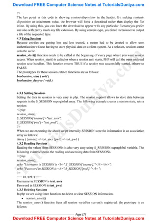 Page 171
?>
The key point in this code is showing content-disposition in the header. By making content-
disposition an attachment value, the browser will force a download rather than display the file
inline. By using this, you can force the download to appear with any particular filenameyou prefer
and also with pretty much any file extension. By using content-type, you force thebrowser to output
a file of the requested type.
4.3 Using Sessions
Because cookies are getting less and less trusted, a means had to be created to allow user
authentication without having to store physical data on a client system. As a solution, sessions came
onto the scene.
session_start() function needs to be called at the beginning of every page where you want session
access. When session_start() is called or when a session auto starts, PHP will call the open and read
session save handlers. This function returns TRUE if a session was successfully started, otherwise
FALSE.
The prototypes for these session-related functions are as follows:
boolsession_start ( void )
boolsession_destroy ( void )
4.3.1 Setting Sessions
Setting the data in sessions is very easy in php. The session support allows to store data between
requests in the $_SESSION superglobal array. The following example creates a session state, sets a
session:
<?php
session_start();
$_SESSION['uname']="test_user";
$_SESSION['pwd']="test_pwd";
?>
When we are executing the above script internally SESSION store the information in an associative
array as follows:
Array ( [uname] =>test_user [pwd] =>test_pwd )
4.3.2 Reading Sessions
Reading the values from SESSIONs is also very easy using $_SESSION superglobal variable. The
following example shows the reading and accessing data from SESSIONs.
<?php
session_start();
echo "Username in SESSION is <b>".$_SESSION['uname']."</b><br>";
echo "Password in SESSION is <b>".$_SESSION['pwd']."</b>";
?>
:::::: OUTPUT ::::::
Username in SESSION is test_user
Password in SESSION is test_pwd
4.3.3 Deleting Sessions
In php we are using three functions to delete or clear SESSION information.
 session_unset()
The session_unset() function frees all session variables currently registered. the prototype is as
follows:
T
u
t
o
r
i
a
l
s
D
u
n
i
y
a
.
c
o
m
Download FREE Computer Science Notes at TutorialsDuniya.com
Download FREE Computer Science Notes at TutorialsDuniya.com
 