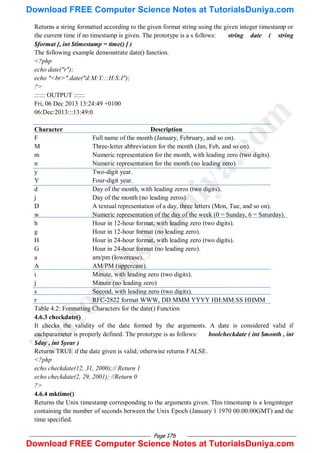 Page 176
Returns a string formatted according to the given format string using the given integer timestamp or
the current time if no timestamp is given. The prototype is a s follows: string date ( string
$format [, int $timestamp = time() ] )
The following example demonstrate date() function.
<?php
echo date("r");
echo "<br>".date("d:M:Y:::H:S:I");
?>
:::::: OUTPUT ::::::
Fri, 06 Dec 2013 13:24:49 +0100
06:Dec:2013:::13:49:0
Character Description
F Full name of the month (January, February, and so on).
M Three-letter abbreviation for the month (Jan, Feb, and so on).
m Numeric representation for the month, with leading zero (two digits).
n Numeric representation for the month (no leading zero).
y Two-digit year.
Y Four-digit year.
d Day of the month, with leading zeros (two digits).
j Day of the month (no leading zeros).
D A textual representation of a day, three letters (Mon, Tue, and so on).
w Numeric representation of the day of the week (0 = Sunday, 6 = Saturday).
h Hour in 12-hour format, with leading zero (two digits).
g Hour in 12-hour format (no leading zero).
H Hour in 24-hour format, with leading zero (two digits).
G Hour in 24-hour format (no leading zero).
a am/pm (lowercase).
A AM/PM (uppercase).
i Minute, with leading zero (two digits).
j Minute (no leading zero)
s Second, with leading zero (two digits).
r RFC-2822 format WWW, DD MMM YYYY HH:MM:SS HHMM
Table 4.2: Formatting Characters for the date() Function
4.6.3 checkdate()
It checks the validity of the date formed by the arguments. A date is considered valid if
eachparameter is properly defined. The prototype is as follows: boolcheckdate ( int $month , int
$day , int $year )
Returns TRUE if the date given is valid; otherwise returns FALSE.
<?php
echo checkdate(12, 31, 2000);// Return 1
echo checkdate(2, 29, 2001); //Return 0
?>
4.6.4 mktime()
Returns the Unix timestamp corresponding to the arguments given. This timestamp is a longinteger
containing the number of seconds between the Unix Epoch (January 1 1970 00:00:00GMT) and the
time specified.
T
u
t
o
r
i
a
l
s
D
u
n
i
y
a
.
c
o
m
Download FREE Computer Science Notes at TutorialsDuniya.com
Download FREE Computer Science Notes at TutorialsDuniya.com
 