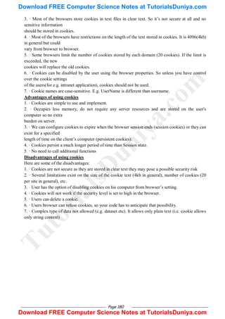Page 180
3. · Most of the browsers store cookies in text files in clear text. So it‘s not secure at all and no
sensitive information
should be stored in cookies.
4. · Most of the browsers have restrictions on the length of the text stored in cookies. It is 4096(4kb)
in general but could
vary from browser to browser.
5. · Some browsers limit the number of cookies stored by each domain (20 cookies). If the limit is
exceeded, the new
cookies will replace the old cookies.
6. · Cookies can be disabled by the user using the browser properties. So unless you have control
over the cookie settings
of the users(for e.g. intranet application), cookies should not be used.
7. · Cookie names are case-sensitive. E.g. UserName is different than username.
Advantages of using cookies
1. · Cookies are simple to use and implement.
2. · Occupies less memory, do not require any server resources and are stored on the user's
computer so no extra
burden on server.
3. · We can configure cookies to expire when the browser session ends (session cookies) or they can
exist for a specified
length of time on the client‘s computer (persistent cookies).
4. · Cookies persist a much longer period of time than Session state.
5. · No need to call additional functions
Disadvantages of using cookies
Here are some of the disadvantages:
1. · Cookies are not secure as they are stored in clear text they may pose a possible security risk
2. · Several limitations exist on the size of the cookie text (4kb in general), number of cookies (20
per site in general), etc.
3. · User has the option of disabling cookies on his computer from browser‘s setting.
4. · Cookies will not work if the security level is set to high in the browser.
5. · Users can delete a cookie.
6. · Users browser can refuse cookies, so your code has to anticipate that possibility.
7. · Complex type of data not allowed (e.g. dataset etc). It allows only plain text (i.e. cookie allows
only string content)
T
u
t
o
r
i
a
l
s
D
u
n
i
y
a
.
c
o
m
Download FREE Computer Science Notes at TutorialsDuniya.com
Download FREE Computer Science Notes at TutorialsDuniya.com
 