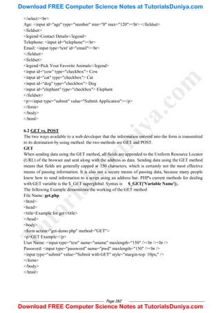 Page 182
</select><br>
Age: <input id="age" type="number" min="0" max="120"><br> </fieldset>
<fieldset>
<legend>Contact Details</legend>
Telephone: <input id="telephone"><br>
Email: <input type='text' id="email"><br>
</fieldset>
<fieldset>
<legend>Pick Your Favorite Animals</legend>
<input id=―cow" type="checkbox"> Cow
<input id="cat" type="checkbox"> Cat
<input id=―dog" type="checkbox"> Dog
<input id="elephant" type="checkbox"> Elephant
</fieldset>
<p><input type="submit" value="Submit Application"></p>
</form>
</body>
</html>
6.2 GET vs. POST
The two ways available to a web developer that the information entered into the form is transmitted
to its destination by using method. the two methods are GET and POST.
GET
When sending data using the GET method, all fields are appended to the Uniform Resource Locator
(URL) of the browser and sent along with the address as data. Sending data using the GET method
means that fields are generally capped at 150 characters, which is certainly not the most effective
means of passing information. It is also not a secure means of passing data, because many people
know how to send information to a script using an address bar. PHP's current methods for dealing
with GET variable is the $_GET superglobal. Syntax is $_GET['Variable Name'];.
The following Example demonstrate the working of the GET method
File Name: get.php
<html>
<head>
<title>Example for get</title>
</head>
<body>
<form action="get-demo.php" method="GET">
<p>GET Example:</p>
User Name: <input type="text" name="uname" maxlength="150" /><br /><br />
Password: <input type="password" name="pwd" maxlength="150" /><br />
<input type="submit" value="Submit with GET" style="margin-top: 10px;" />
</form>
</body>
</html>
T
u
t
o
r
i
a
l
s
D
u
n
i
y
a
.
c
o
m
Download FREE Computer Science Notes at TutorialsDuniya.com
Download FREE Computer Science Notes at TutorialsDuniya.com
 